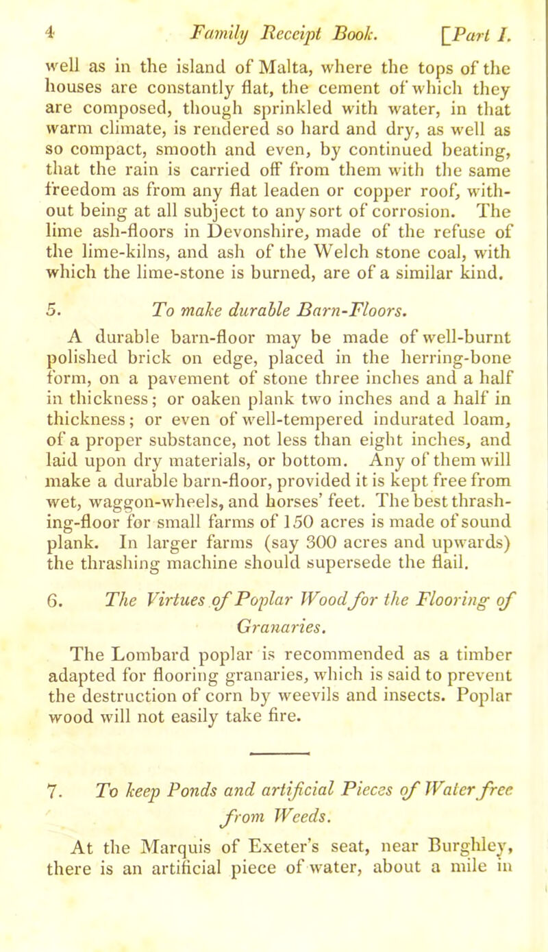 well as in the island of Malta, where the tops of the houses are constantly flat, the cement of which they are composed, though sprinkled with water, in that warm climate, is rendered so hard and dry, as well as so compact, smooth and even, by continued beating, that the rain is carried off from them with the same freedom as from any flat leaden or copper roof, with- out being at all subject to any sort of corrosion. The lime ash-floors in Devonshire, made of the refuse of the lime-kilns, and ash of the Welch stone coal, with which the lime-stone is burned, are of a similar kind. 5. To make durable Barn-Floors. A durable barn-floor may be made of well-burnt polished brick on edge, placed in the herring-bone form, on a pavement of stone three inches and a half in thickness; or oaken plank two inches and a half in thickness; or even of well-tempered indurated loam, of a proper substance, not less than eight inches, and laid upon dry materials, or bottom. Any of them will make a durable barn-floor, provided it is kept free from wet, waggon-wheels, and horses’ feet. The best thrash- ing-floor for small farms of 150 acres is made of sound plank. In larger farms (say 300 acres and upwards) the thrashing machine should supersede the flail. 6. The Virtues of Poplar Wood for the Flooring of Granaries. The Lombard poplar is recommended as a timber adapted for flooring granaries, which is said to prevent the destruction of corn by weevils and insects. Poplar wood will not easily take fire. 7. To keep Ponds and artificial Pieces of Water free, from Weeds. At the Marquis of Exeter’s seat, near Burghley, there is an artificial piece of water, about a mile in