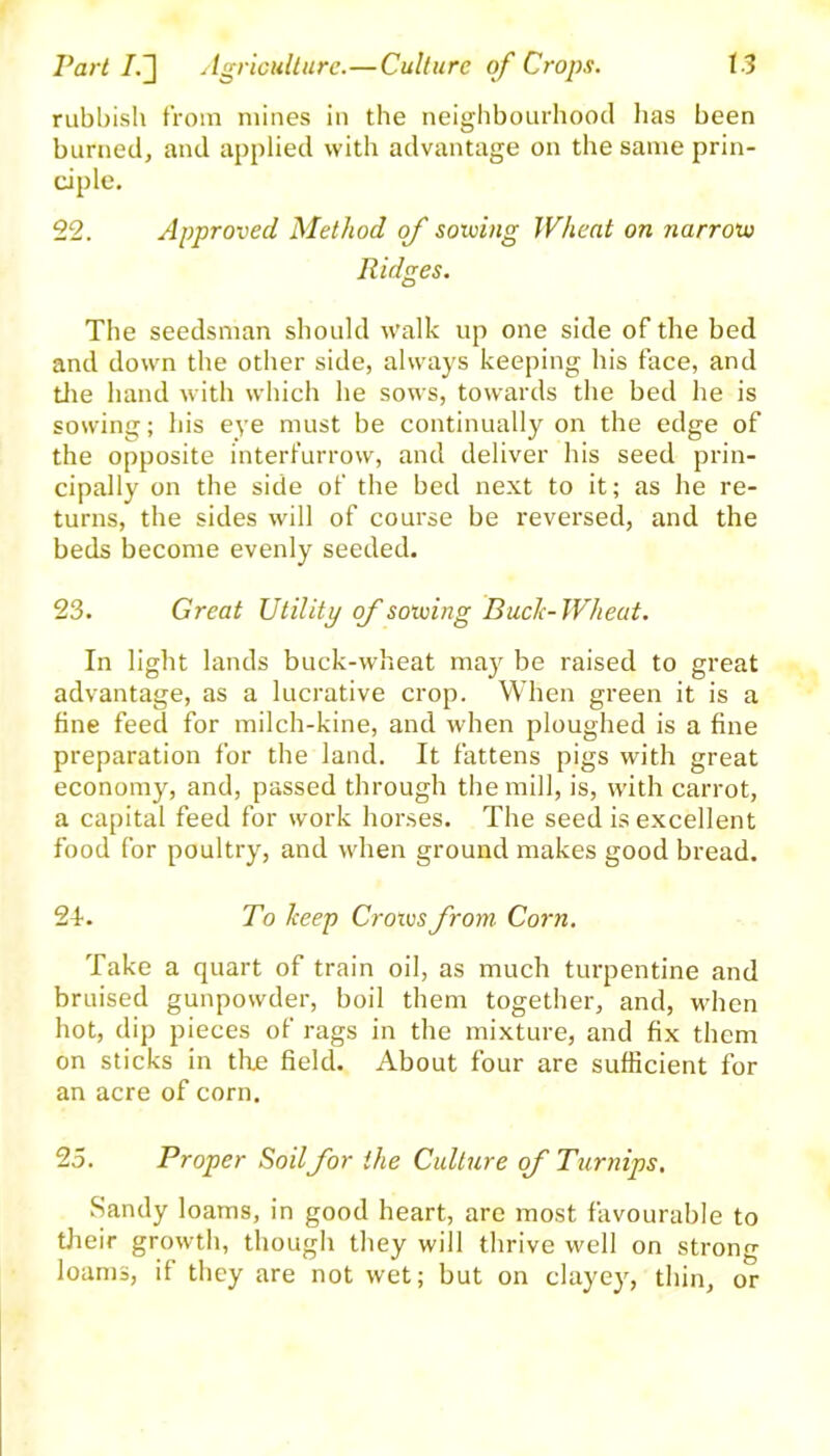 rubbish from mines in the neighbourhood lias been burned, and applied with advantage on the same prin- ciple. 22. Approved Method of solving Wheat on narrow Ridges. The seedsman should walk up one side of the bed and down the other side, always keeping his face, and the hand with which he sows, towards the bed he is sowing; his eye must be continually on the edge of the opposite interfurrow, and deliver his seed prin- cipally on the side of the bed next to it; as he re- turns, the sides will of course be reversed, and the beds become evenly seeded. 23. Great Utility of solving Buck-Wheat. In light lands buck-wheat may be raised to great advantage, as a lucrative crop. When green it is a fine feed for milch-kine, and when ploughed is a fine preparation for the land. It fattens pigs with great economy, and, passed through the mill, is, with carrot, a capital feed for work horses. The seed is excellent food for poultry, and when ground makes good bread. 24. To Tceep Croivsfrom Corn. Take a quart of train oil, as much turpentine and bruised gunpowder, boil them together, and, when hot, dip pieces of rags in the mixture, and fix them on sticks in tire field. About four are sufficient for an acre of corn. 25. Proper Soilfor the Culture of Turnips. Sandy loams, in good heart, are most favourable to their growth, though they will thrive well on strong loams, if they are not wet; but on clayey, thin, or