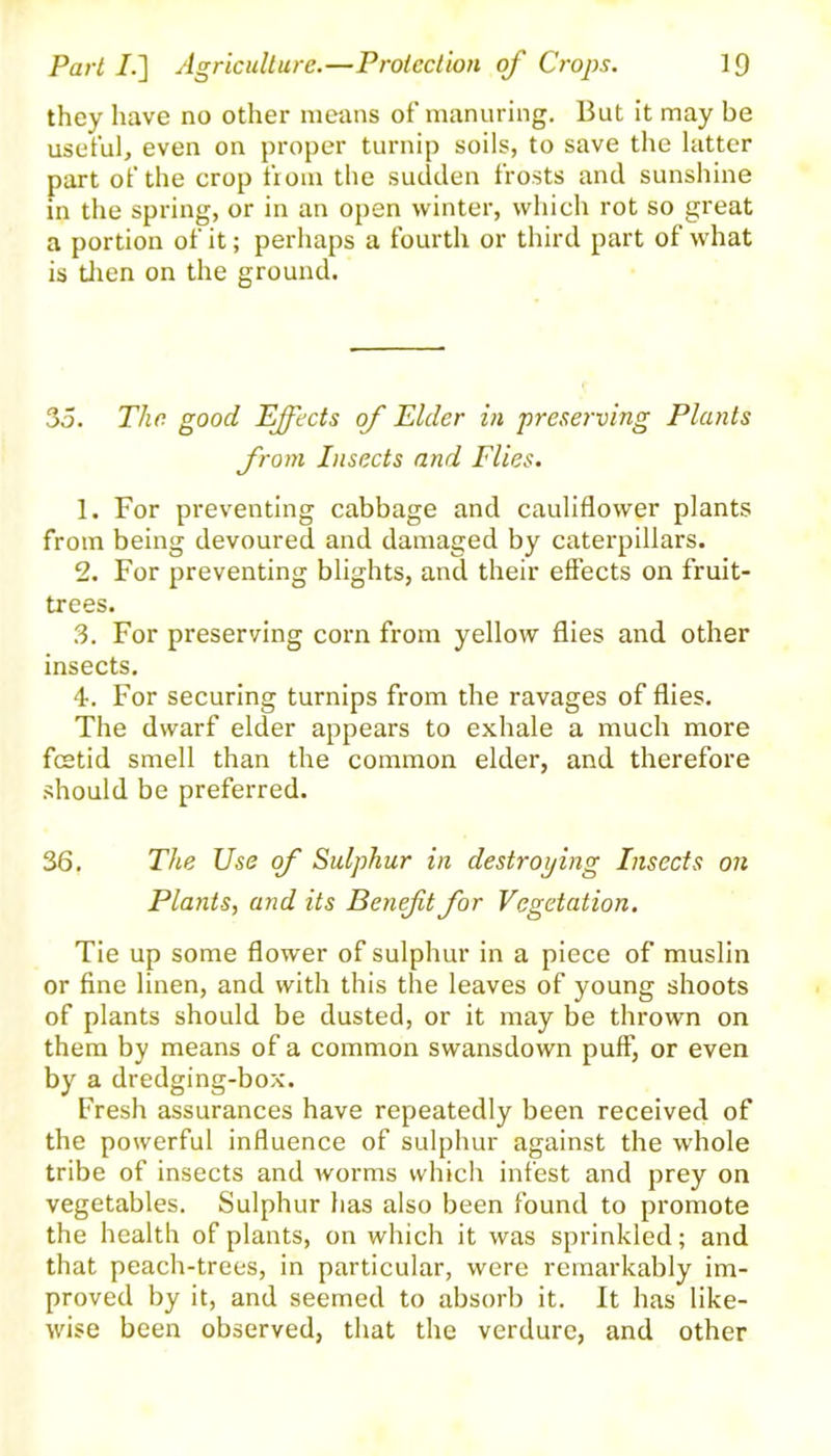 they have no other means of manuring. But it may be useful, even on proper turnip soils, to save the latter part of the crop from the sudden frosts and sunshine in the spring, or in an open winter, which rot so great a portion of it; perhaps a fourth or third part of what is then on the ground. 35. The good Effects of Elder in preserving Plants from Insects and Flies. 1. For preventing cabbage and cauliflower plants from being devoured and damaged by caterpillars. 2. For preventing blights, and their effects on fruit- trees. 3. For preserving corn from yellow flies and other insects. 4. For securing turnips from the ravages of flies. The dwarf elder appears to exhale a much more feetid smell than the common elder, and therefore should be preferred. 36. The Use of Sulphur in destroying Insects on Plants, and its Beneft for Vegetation. Tie up some flower of sulphur in a piece of muslin or fine linen, and with this the leaves of young shoots of plants should be dusted, or it may be thrown on them by means of a common swansdown puff, or even by a dredging-box. Fresh assurances have repeatedly been received of the powerful influence of sulphur against the whole tribe of insects and worms which infest and prey on vegetables. Sulphur has also been found to promote the health of plants, on which it was sprinkled; and that peach-trees, in particular, were remarkably im- proved by it, and seemed to absorb it. It has like- wise been observed, that the verdure, and other