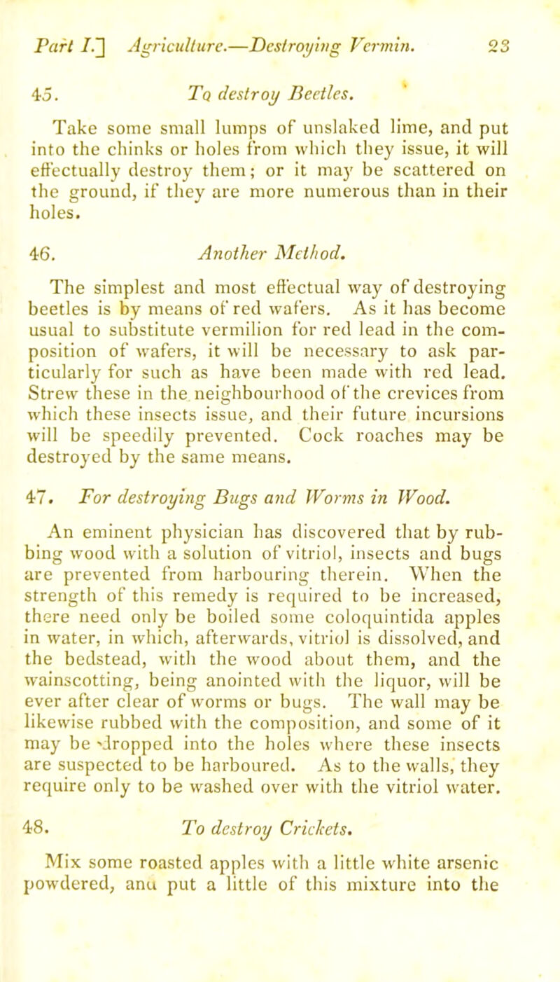 45. Tq destroy Beetles. Take some small lumps of unslaked lime, and put into the chinks or holes from which they issue, it will effectually destroy them; or it may be scattered on the ground, if they are more numerous than in their holes. 46. Another Method. The simplest and most effectual way of destroying beetles is by means of red wafers. As it has become usual to substitute vermilion for red lead in the com- position of wafers, it will be necessary to ask par- ticularly for such as have been made with red lead. Strew these in the neighbourhood of the crevices from which these insects issue, and their future incursions will be speedily prevented. Cock roaches may be destroyed by the same means. 47. For destroying Bugs and Worms in Wood. An eminent physician has discovered that by rub- bing wood with a solution of vitriol, insects and bugs are prevented from harbouring therein. When the strength of this remedy is required to be increased, there need only be boiled some coloquintida apples in water, in which, afterwards, vitriol is dissolved, and the bedstead, with the wood about them, and the wainscotting, being anointed with the liquor, will be ever after clear of worms or bugs. The wall may be likewise rubbed with the composition, and some of it may be 'dropped into the holes where these insects are suspected to be harboured. As to the walls, they require only to be washed over with the vitriol water. 48. To destroy Crickets. Mix some roasted apples with a little white arsenic powdered, anu put a little of this mixture into the