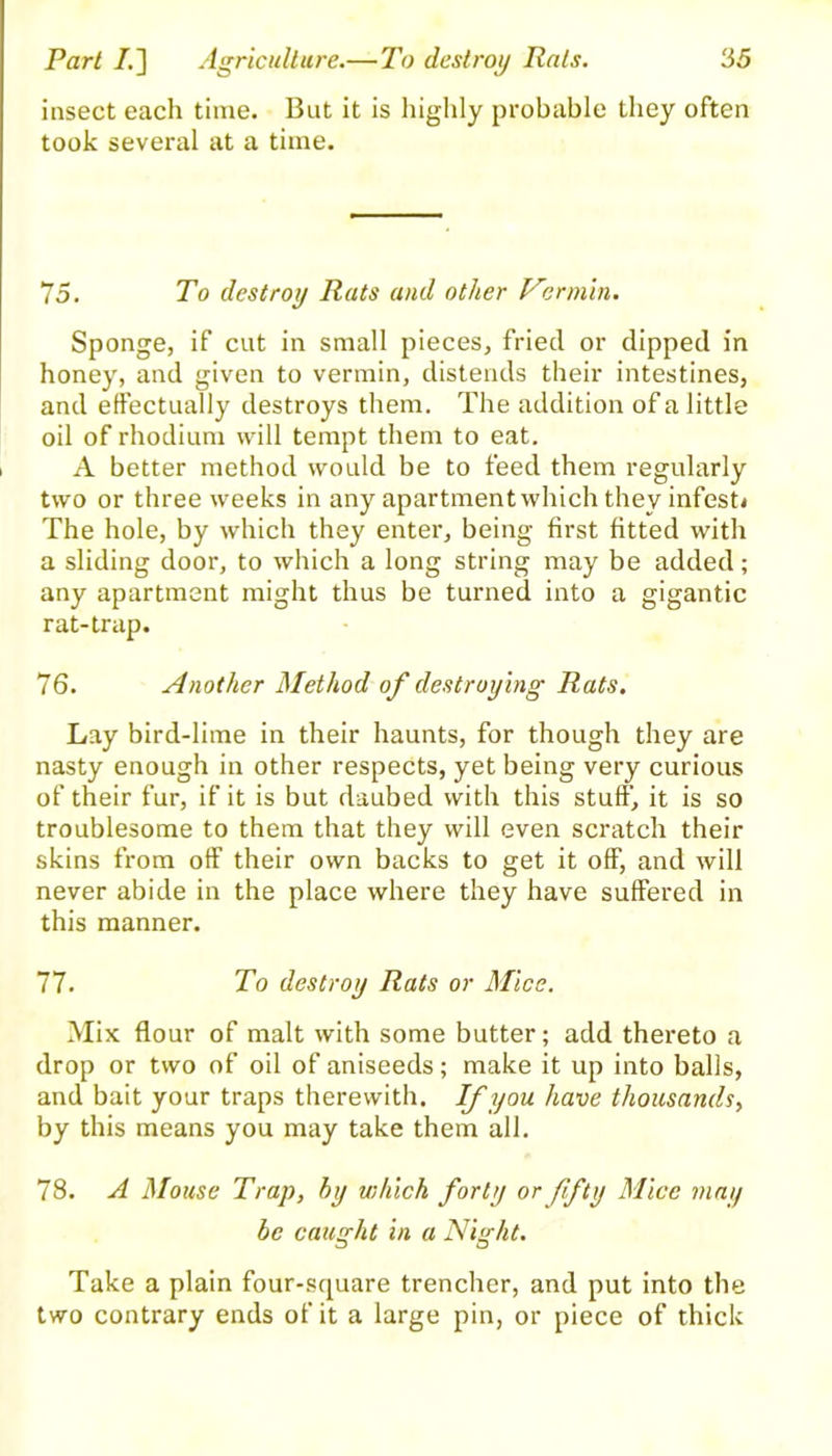 insect each time. But it is highly probable they often took several at a time. 75. To destroy Rats and other Vermin. Sponge, if cut in small pieces, fried or dipped in honey, and given to vermin, distends their intestines, and effectually destroys them. The addition of a little oil of rhodium will tempt them to eat. A better method would be to feed them regularly two or three weeks in any apartment which they infest* The hole, by which they enter, being first fitted with a sliding door, to which a long string may be added; any apartment might thus be turned into a gigantic rat-trap. 76. Another Method of destroying Rats. Lay bird-lime in their haunts, for though they are nasty enough in other respects, yet being very curious of their fur, if it is but daubed with this stuff, it is so troublesome to them that they will even scratch their skins from off their own backs to get it off, and will never abide in the place where they have suffered in this manner. 77. To destroy Rats or Mice. Mix flour of malt with some butter; add thereto a drop or two of oil of aniseeds; make it up into balls, and bait your traps therewith. If you have thousands, by this means you may take them all. 78. A Mouse Trap, by which forty or fifty Mice may be caught in a Night. Take a plain four-square trencher, and put into the two contrary ends of it a large pin, or piece of thick