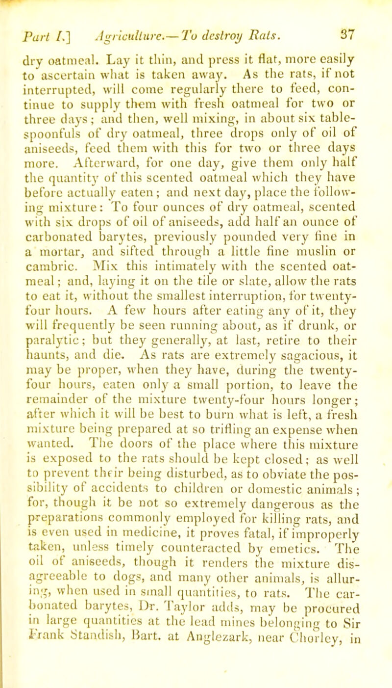 dry oatmeal. Lay it thin, and press it flat, more easily to ascertain what is taken away. As the rats, if not interrupted, will come regularly there to feed, con- tinue to supply them with fresh oatmeal for two or three days; and then, well mixing, in about six table- spoonfuls of dry oatmeal, three drops only of oil of aniseeds, feed them with this for two or three days more. Afterward, for one day, give them only half the quantity of this scented oatmeal which they have before actually eaten ; and next day, place the follow- ing mixture: To four ounces of dry oatmeal, scented with six drops of oil of aniseeds, add half an ounce of carbonated barytes, previously pounded very line in a mortar, and sifted through a little fine muslin or cambric. Mix this intimately with the scented oat- meal ; and, laying it on the tile or slate, allow the rats to eat it, without the smallest interruption, for twenty- four hours. A few hours after eating any of it, they will frequently be seen running about, as if drunk, or paralytic; but they generally, at last, retire to their haunts, and die. As rats are extremely sagacious, it may be proper, when they have, during the twenty- four hours, eaten only a small portion, to leave the remainder of the mixture twenty-four hours longer; after which it will be best to burn what is left, a fresh mixture being prepared at so trifling an expense when wanted. The doors of the place where this mixture is exposed to the rats should be kept closed; as well to prevent their being disturbed, as to obviate the pos- sibility of accidents to children or domestic animals; for, though it be not so extremely dangerous as the preparations commonly employed for killing rats, and is even used in medicine, it proves fatal, if improperly taken, unless timely counteracted by emetics. The oil ot aniseeds, though it renders the mixture dis- agreeable to dogs, and many other animals, is allur- ing, when used in small quantities, to rats. The car- bonated barytes, Dr. 1 aylor adds, may be procured in large quantities at the lead mines belonging to Sir Trank Standish, Bart, at Anglezark, near Chorley, in