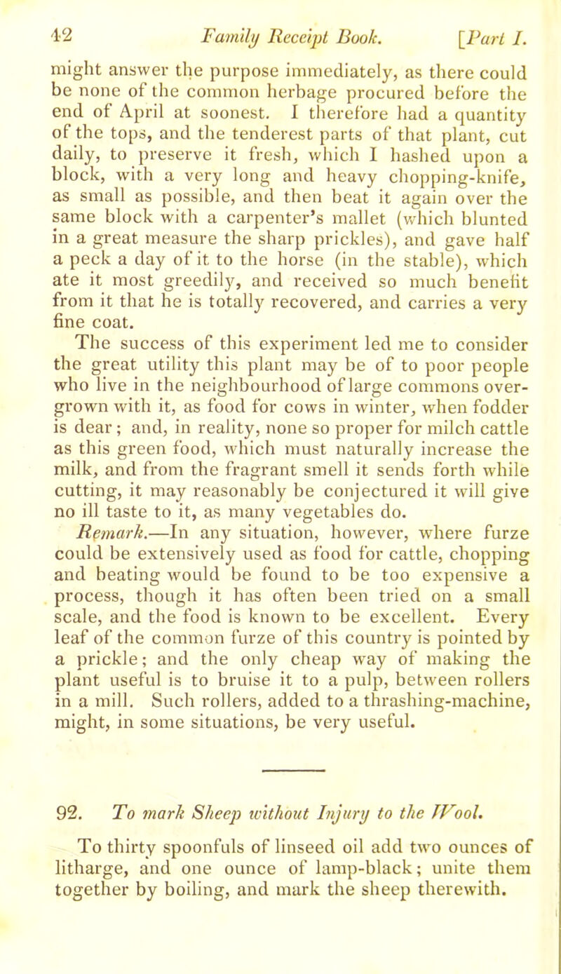 might answer the purpose immediately, as there could be none of the common herbage procured before the end of April at soonest. I therefore had a quantity of the tops, and the tenderest parts of that plant, cut daily, to preserve it fresh, which 1 hashed upon a block, with a very long and heavy chopping-knife, as small as possible, and then beat it again over the same block with a carpenter’s mallet (which blunted in a great measure the sharp prickles), and gave half a peck a day of it to the horse (in the stable), which ate it most greedily, and received so much benefit from it that he is totally recovered, and carries a very fine coat. The success of this experiment led me to consider the great utility this plant may be of to poor people who live in the neighbourhood of large commons over- grown with it, as food for cows in winter, when fodder is dear; and, in reality, none so proper for milch cattle as this green food, which must naturally increase the milk, and from the fragrant smell it sends forth while cutting, it may reasonably be conjectured it will give no ill taste to it, as many vegetables do. Remark.—In any situation, however, where furze could be extensively used as food for cattle, chopping and beating would be found to be too expensive a process, though it has often been tried on a small scale, and the food is known to be excellent. Every leaf of the common furze of this country is pointed by a prickle; and the only cheap wTay of making the plant useful is to bruise it to a pulp, between rollers in a mill. Such rollers, added to a thrashing-machine, might, in some situations, be very useful. 92. To mark Sheep without Injury to the JVool. To thirty spoonfuls of linseed oil add two ounces of litharge, and one ounce of lamp-black; unite them together by boiling, and mark the sheep therewith. 1