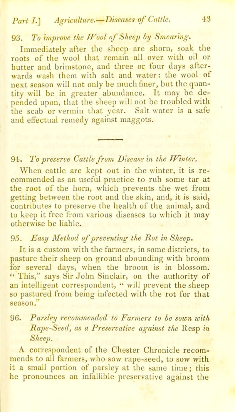 Part /.] Agriculture.—Diseases of Cattle. 93. To improve the JFool of Sheep by Smearing. Immediately after the sheep are shorn, soak the roots of the wool that remain all over with oil or butter and brimstone, and three or four days after- wards wash them with salt and water: the wool of next season will not only be much finer, but the quan- tity will be in greater abundance. It may be de- pended upon, that the sheep will not be troubled with the scab or vermin that year. Salt water is a safe and effectual remedy against maggots. 94-. To preserve Cattle from Disease in the Winter. When cattle are kept out in the winter, it is re- commended as an useful practice to rub some tar at the root of the horn, which prevents the wet from getting between the root and the skin, and, it is said, contributes to preserve the health of the animal, and to keep it free from various diseases to which it may otherwise be liable. 95. Easy Method of preventing the Rot in Sheep. It is a custom with the farmers, in some districts, to pasture their sheep on ground abounding with broom for several days, when the broom is in blossom. “ This,” says Sir John Sinclair, on the authority of an intelligent correspondent, “ will prevent the sheep so pastured from being infected with the rot for that season.” 96. Parsley recommended to Farmers to be sown with Rape-Seed, as a Preservative against the Resp in Sheep. A correspondent of the Chester Chronicle recom- mends to all farmers, who sow rape-seed, to sow with it a small portion of parsley at the same time; this he pronounces an infallible preservative against the