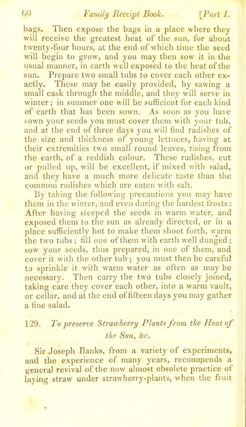 bags. Then expose the bags in a place where they will receive the greatest heat of the sun, for about twenty-four hours, at the end of which time the seed will begin to grow, and you may then sow it in the usual manner, in earth well exposed to the heat of the sun. Prepare two small tubs to cover each other ex- actly. These may be easily provided, by sawing a small cask through the middle, and they will serve in winter; in summer one will be sufficient for each kind of earth that has been sown. As soon as you have sown your seeds you must cover them with your tub, and at the end of three days you will find radishes of the size and thickness of young lettuces, having at their extremities two small round leaves, rising from the earth, of a reddish colour. These radishes, cut or pulled up, will be excellent, if mixed with salad, and they have a much more delicate taste than the common radishes which are eaten with salt. By taking the following precautions you may have them in the winter, and even during the hardest frosts : After having steeped the seeds in warm water, and exposed them to the sun as already directed, or in a place sufficiently hot to make them shoot forth, warm the two tubs; fill one of them with earth well dunged ; sow your seeds, thus prepared, in one of them, and cover it with the other tub ; you must then be careful to sprinkle it with warm water as often as may be necessary. Then carry the two tubs closely joined, taking care they cover each other, into a warm vault, or cellar, and at the end of fifteen days you may gather a fine salad. 129. To preserve Strawberry Plants from the Heat of the Sun, %c. Sir Joseph Banks, from a variety of experiments, and the experience of many years, reconnjiends a general revival of the now almost obsolete practice of laying straw under strawberry-plants, when the fruit