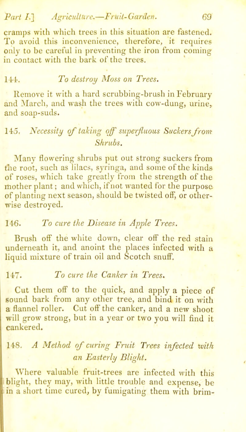 cramps with which trees in this situation are fastened. To avoid this inconvenience, therefore, it requires only to be careful in preventing the iron from coming in contact with the bark of the trees. 14-4-. To destroy Moss on Trees. Remove it with a hard scrubbing-brush in February and March, and wash the trees with cow-dung, urine, and soap-suds. 145. Necessity of talcing off superfluous Suckers from Shrubs. Many flowering shrubs put out strong suckers from the root, such as lilacs, syringa, and some of the kinds of roses, which take greatly from the strength of the mother plant; and which, if not wanted for the purpose of planting next season, should be twisted off, or other- wise destroyed. 146. To cure the Disease in Apple Trees. Brush off the white down, clear off the red stain underneath it, and anoint the places infected with a liquid mixture of train oil and Scotch snuff. 147. To cure the Canker in Trees. Cut them off to the quick, and apply a piece of sound bark from any other tree, and bind it on with a flannel roller. Cut off the canker, and a new shoot will grow strong, but in a year or two you will find it cankered. 148. A Method of curing Fruit Trees infected ivith an Easterly Blight. Where valuable fruit-trees are infected with this blight, they may, with little trouble and expense, be in a short time cured, by fumigating them with brim-