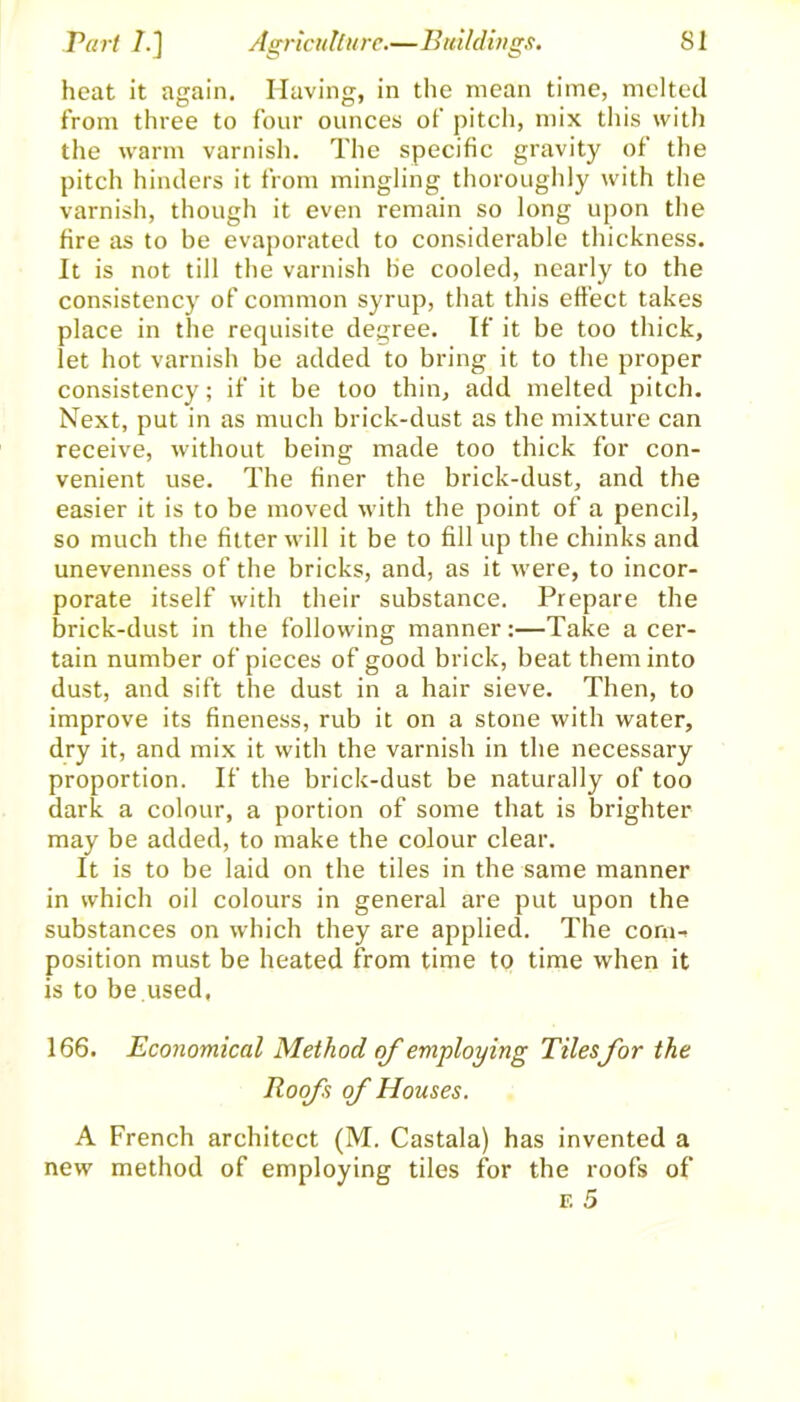 heat it again. Having, in the mean time, melted from three to four ounces of pitch, mix this with the warm varnish. The specific gravity of the pitch hinders it from mingling thoroughly with the varnish, though it even remain so long upon the fire as to be evaporated to considerable thickness. It is not till the varnish be cooled, nearly to the consistency of common syrup, that this effect takes place in the requisite degree. If it be too thick, let hot varnish be added to bring it to the proper consistency; if it be too thin, add melted pitch. Next, put in as much brick-dust as the mixture can receive, without being made too thick for con- venient use. The finer the brick-dust, and the easier it is to be moved with the point of a pencil, so much the fitter will it be to fill up the chinks and unevenness of the bricks, and, as it were, to incor- porate itself with their substance. Prepare the brick-dust in the following manner:—Take a cer- tain number of pieces of good brick, beat them into dust, and sift the dust in a hair sieve. Then, to improve its fineness, rub it on a stone with water, dry it, and mix it with the varnish in the necessary proportion. If the brick-dust be naturally of too dark a colour, a portion of some that is brighter may be added, to make the colour clear. It is to be laid on the tiles in the same manner in which oil colours in general are put upon the substances on which they are applied. The corn-, position must be heated from time to time when it is to be used. 166. Economical Method of employing Tiles for the Roofs of Houses. A French architect (M. Castala) has invented a new method of employing tiles for the roofs of f. 5