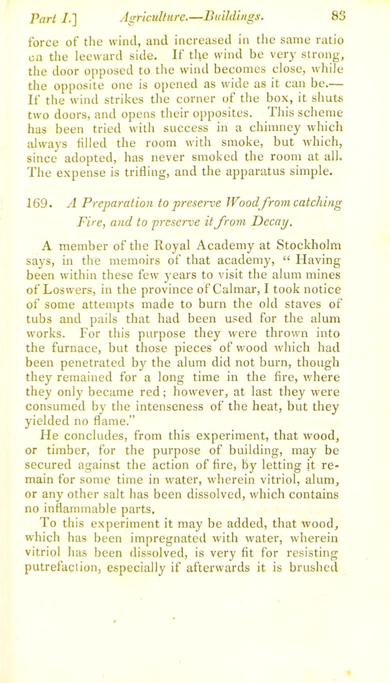 force of the wind, and increased in the same ratio on the leeward side. If the wind be very strong, the door opposed to the wind becomes close, while the opposite one is opened as wide as it can be.— If the wind strikes the corner of the box, it shuts two doors, and opens their opposites. This scheme has been tried with success in a chimney which always filled the room with smoke, but which, since adopted, has never smoked the room at all. The expense is trifling, and the apparatus simple. 169. A Preparation to preserve Wood from catching Fire, and to preserve it from Decay. A member of the Royal Academy at Stockholm says, in the memoirs of that academy, “ Having been within these few years to visit the alum mines of Loswers, in the province of Calmar, I took notice of some attempts made to burn the old staves of tubs and pails that had been used for the alum works. For this purpose they were thrown into the furnace, but those pieces of wood which had been penetrated by the alum did not burn, though they remained for a long time in the fire, where they only became red; however, at last they were consumed by the intenseness of the heat, but they yielded no flame.” He concludes, from this experiment, that wood, or timber, for the purpose of building, may be secured against the action of fire, by letting it re- main for some time in water, wherein vitriol, alum, or any other salt has been dissolved, which contains no inflammable parts. To this experiment it may be added, that wood, which has been impregnated with water, wherein vitriol has been dissolved, is very fit for resisting putrefaction, especially if afterwards it is brushed