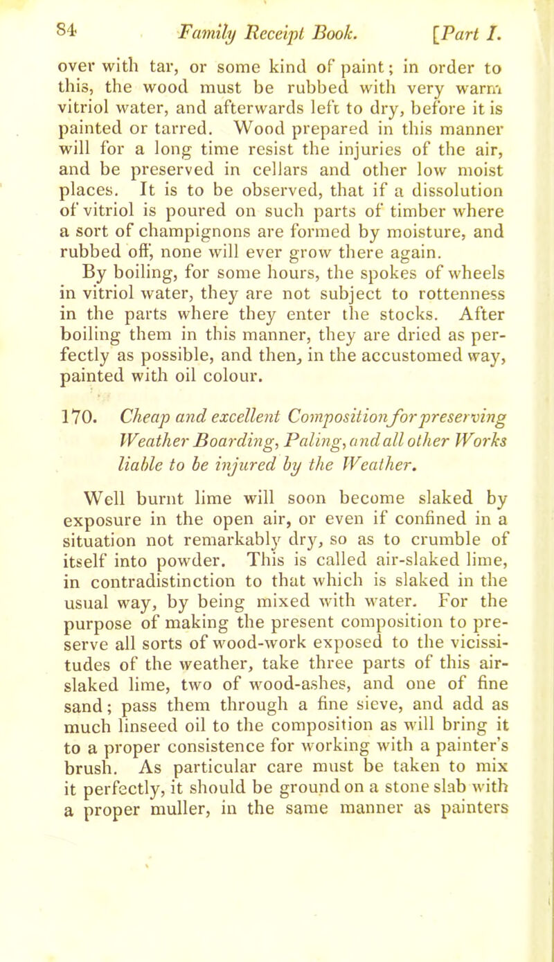 over with tar, or some kind of paint; in order to this, the wood must be rubbed with very warm vitriol water, and afterwards left to dry, before it is painted or tarred. Wood prepared in this manner will for a long time resist the injuries of the air, and be preserved in cellars and other low moist places. It is to be observed, that if a dissolution of vitriol is poured on such parts of timber where a sort of champignons are formed by moisture, and rubbed oft’, none will ever grow there again. By boiling, for some hours, the spokes of wheels in vitriol water, they are not subject to rottenness in the parts where they enter the stocks. After boiling them in this manner, they are dried as per- fectly as possible, and then, in the accustomed way, painted with oil colour. 1Y0. Cheap and excellent Compositionfor preserving Weather Boarding, Paling, and all other Works liable to be injured by the Weather. Well burnt lime will soon become slaked by exposure in the open air, or even if confined in a situation not remarkably dry, so as to crumble of itself into powder. This is called air-slaked lime, in contradistinction to that which is slaked in the usual way, by being mixed with water. For the purpose of making the present composition to pre- serve all sorts of wood-work exposed to the vicissi- tudes of the weather, take three parts of this air- slaked lime, two of wood-ashes, and one of fine sand; pass them through a fine sieve, and add as much linseed oil to the composition as will bring it to a proper consistence for working with a painter’s brush. As particular care must be taken to mix it perfectly, it should be ground on a stone slab with a proper muller, in the same manner as painters