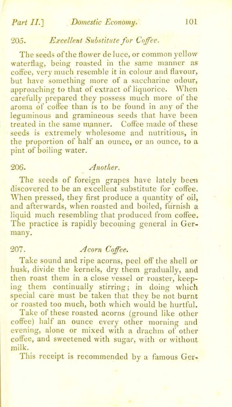 205. Excellent Substitute for Coffee. The seeds of the flower de luce, or common yellow waterflag, being roasted in the same manner as coffee, very much resemble it in colour and flavour, but have something more of a saccharine odour, approaching to that of extract of liquorice. When carefully prepared they possess much more of the aroma of coffee than is to be found in any of the leguminous and gramineous seeds that have been treated in the same manner. Coffee made of these seeds is extremely wholesome and nutritious, in the proportion of half an ounce, or an ounce, to a pint of boiling water. 206. Another. The seeds of foreign grapes have lately been discovered to be an excellent substitute for coffee. When pressed, they first produce a quantity of oil, and afterwards, when roasted and boiled, furnish a liquid much resembling that produced from coffee. The practice is rapidly becoming general in Ger- many. 207. Acorn Coffee. Take sound and ripe acorns, peel off the shell or husk, divide the kernels, dry them gradually, and then roast them in a close vessel or roaster, keep- ing them continually stirring; in doing which special care must be taken that they be not burnt or roasted too much, both which would be hurtful. Take of these roasted acorns (ground like other coffee) half an ounce every other morning and evening, alone or mixed with a drachm of other coffee, and sweetened with sugar, with or without milk. This receipt is recommended by a famous Ger*