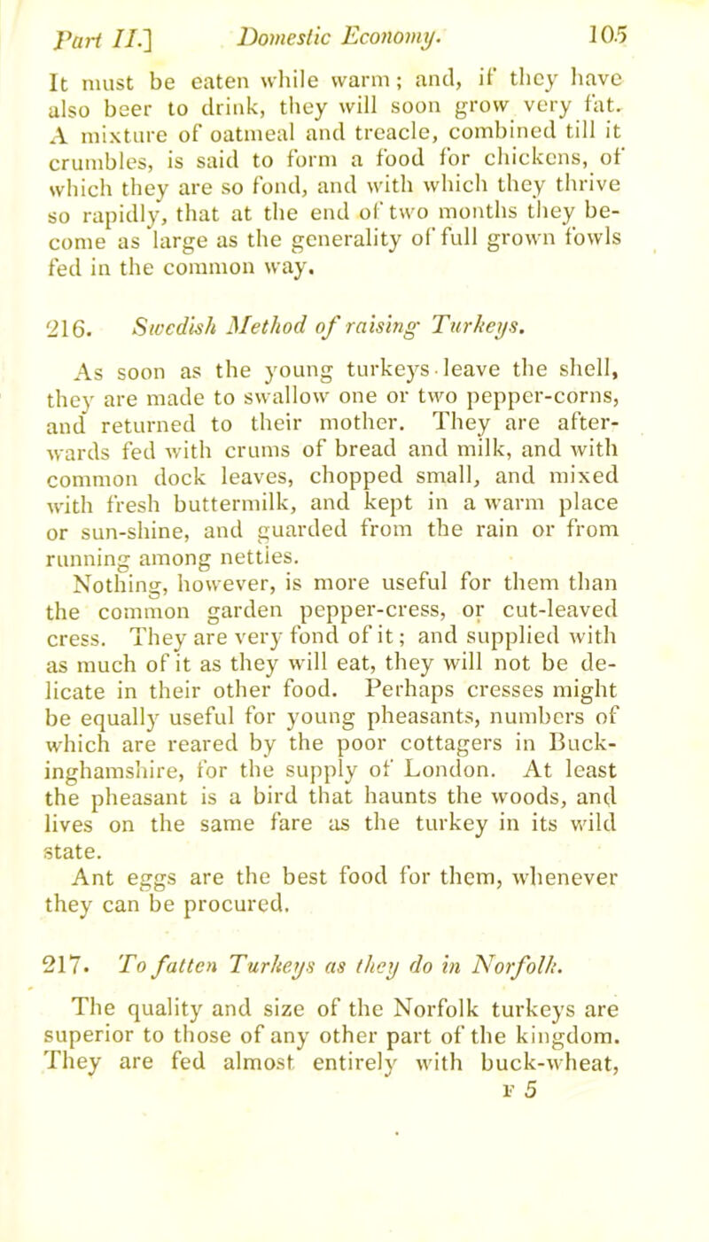 It must be eaten while warm; and, if they have also beer to drink, they will soon grow very fat. A mixture of oatmeal and treacle, combined till it crumbles, is said to form a food for chickens, of which they are so fond, and with which they thrive so rapidly, that at the end of two months they be- come as large as the generality of full grown fowls fed in the common way. '216. Swedish Method of raising Turkeys. As soon as the young turkeys-leave the shell, they are made to swallow one or two pepper-corns, and returned to their mother. They are after- wards fed with crums of bread and milk, and with common dock leaves, chopped small, and mixed with fresh buttermilk, and kept in a warm place or sun-shine, and guarded from the rain or from running among nettles. Nothing, however, is more useful for them than the common garden pepper-cress, or cut-leaved cress. They are very fond of it; and supplied with as much of it as they will eat, they will not be de- licate in their other food. Perhaps cresses might be equally useful for young pheasants, numbers of which are reared by the poor cottagers in Buck- inghamshire, for the supply of London. At least the pheasant is a bird that haunts the woods, and lives on the same fare as the turkey in its wild state. Ant eggs are the best food for them, whenever they can be procured. 217. To fatten Turkeys as they do in Norfolk. The quality and size of the Norfolk turkeys are superior to those of any other part of the kingdom. They are fed almost entirely with buck-wheat, i’ 5