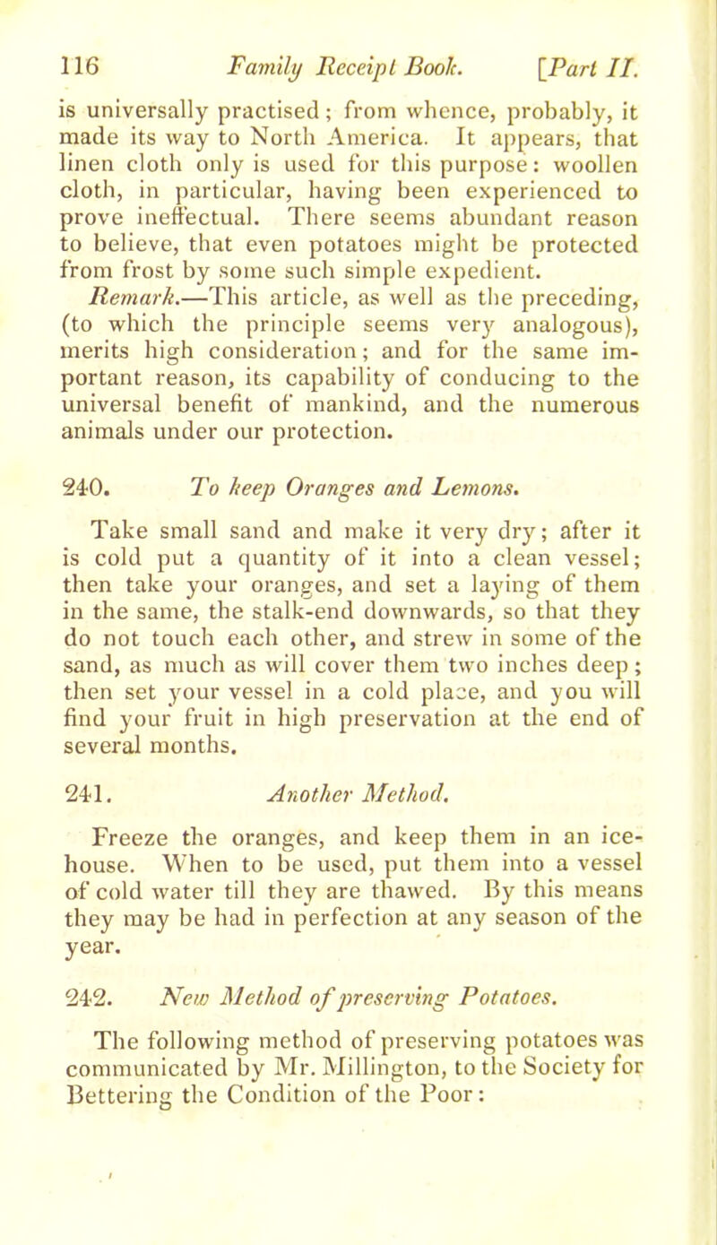 is universally practised; from whence, probably, it made its way to North America. It appears, that linen cloth only is used for this purpose: woollen cloth, in particular, having been experienced to prove ineffectual. There seems abundant reason to believe, that even potatoes might be protected from frost by some such simple expedient. Remark.—This article, as well as the preceding, (to which the principle seems very analogous), merits high consideration; and for the same im- portant reason, its capability of conducing to the universal benefit of mankind, and the numerous animals under our protection. 240. To keep Oranges and Lemons. Take small sand and make it very dry; after it is cold put a quantity of it into a clean vessel; then take your oranges, and set a laying of them in the same, the stalk-end downwards, so that they do not touch each other, and strew in some of the sand, as much as will cover them two inches deep; then set your vessel in a cold place, and you will find your fruit in high preservation at the end of several months. 241. Another Method. Freeze the oranges, and keep them in an ice- house. When to be used, put them into a vessel of cold water till they are thawed. By this means they may be had in perfection at any season of the year. 242. New Method of preserving Potatoes. The following method of preserving potatoes was communicated by Mr. Millington, to the Society for Bettering the Condition of the Poor: