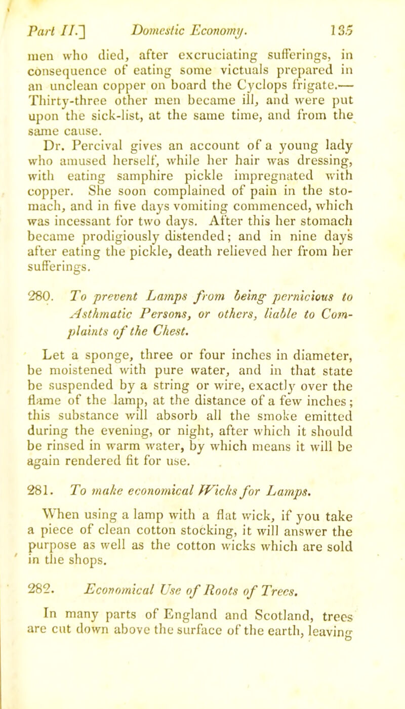 men who died, after excruciating sufferings, in consequence of eating some victuals prepared in an unclean copper on board the Cyclops frigate.— Thirty-three other men became ill, and were put upon the sick-list, at the same time, and from the same cause. Dr. Percival gives an account of a young lady who amused herself, while her hair was dressing, with eating samphire pickle impregnated with copper. She soon complained of pain in the sto- mach, and in five days vomiting commenced, which was incessant for two days. After this her stomach became prodigiously distended; and in nine days after eating the pickle, death relieved her from her sufferings. 280. To prevent Lamps from being pernicious to Asthmatic Persons, or others, liable to Com- plaints of the Chest. Let a sponge, three or four inches in diameter, be moistened with pure water, and in that state be suspended by a string or wire, exactly over the flame of the lamp, at the distance of a few inches; this substance will absorb all the smoke emitted during the evening, or night, after which it should be rinsed in warm water, by which means it will be again rendered fit for use. 281. To make economical fVichs for Lamps. When using a lamp with a flat wick, if you take a piece of clean cotton stocking, it will answer the purpose as well as the cotton wicks which are sold in the shops. 282. Economical Use of Roots of Trees. In many parts of England and Scotland, trees are cut down above the surface of the earth, leaving