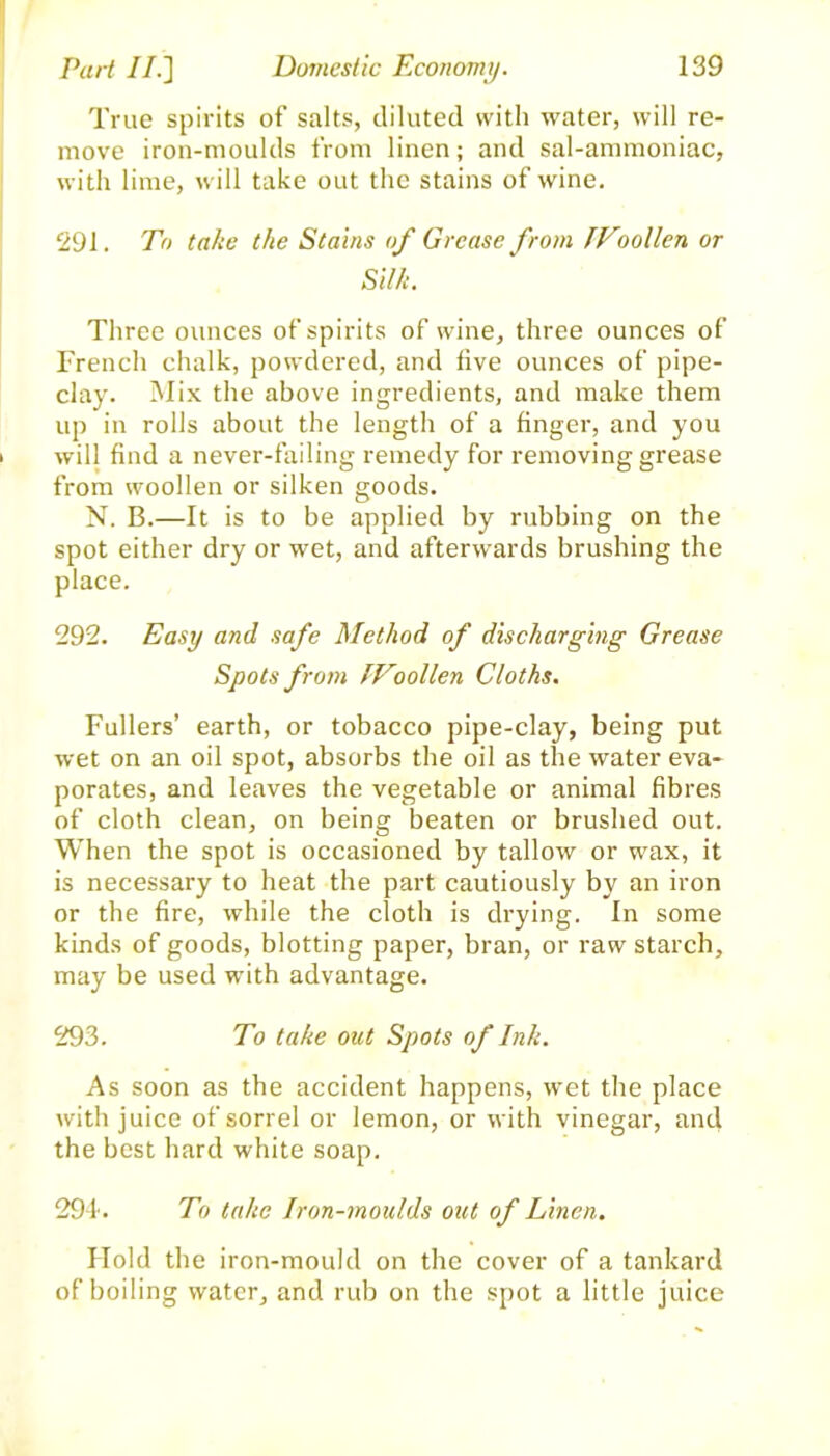 True spirits of salts, diluted with water, will re- move iron-moulds from linen; and sal-ammoniac, with lime, wrill take out the stains of wine. 291. To take the Stains of Grease from IVoollen or Silk. Three ounces of spirits of wine, three ounces of French chalk, powdered, and five ounces of pipe- clay. Mix the above ingredients, and make them up in rolls about the length of a finger, and you will find a never-failing remedy for removing grease from woollen or silken goods. N. B.—It is to be applied by rubbing on the spot either dry or wet, and afterwards brushing the place. 292. Easy and safe Method of discharging Grease Spots from IVoollen Cloths. Fullers’ earth, or tobacco pipe-clay, being put wet on an oil spot, absorbs the oil as the water eva- porates, and leaves the vegetable or animal fibres of cloth clean, on being beaten or brushed out. When the spot is occasioned by tallow or wax, it is necessary to heat the part cautiously by an iron or the fire, while the cloth is drying. In some kinds of goods, blotting paper, bran, or raw starch, may be used with advantage. 293. To take out Spots of Ink. As soon as the accident happens, wet the place with juice of sorrel or lemon, or with vinegar, and the best hard white soap. 29-1. To take Iron-moulds out of Linen. Hold the iron-mould on the cover of a tankard of boiling water, and rub on the spot a little juice