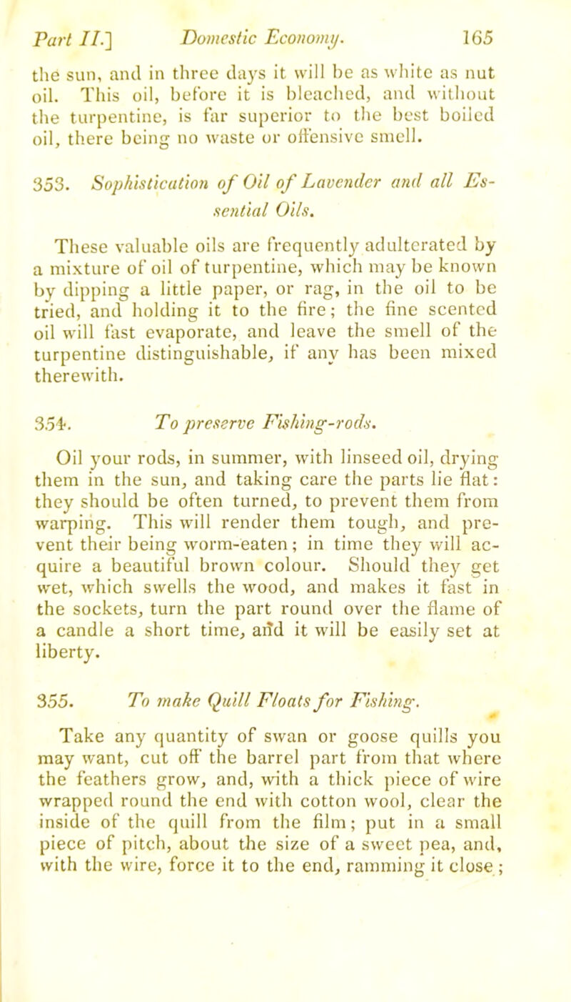 the sun, and in three days it will he as white as nut oil. This oil, before it is bleached, and without the turpentine, is far superior to the best boiled oil, there being no waste or offensive smell. 353. Sophistication of Oil of Lavender and all Es- sential Oils. These valuable oils are frequently adulterated by a mixture of oil of turpentine, which may be known by dipping a little paper, or rag, in the oil to be tried, and holding it to the fire; the fine scented oil will fast evaporate, and leave the smell of the turpentine distinguishable, if any has been mixed therewith. 354. To preserve Fishing-rods. Oil your rods, in summer, with linseed oil, drying them in the sun, and taking care the parts lie flat: they should be often turned, to prevent them from warping. This will render them tough, and pre- vent their being worm-eaten; in time they will ac- quire a beautiful brown colour. Should they get wet, which swells the wood, and makes it fast in the sockets, turn the part round over the flame of a candle a short time, add it will be easily set at liberty. 355. To make Quill Floats for Fishing. <■ Take any quantity of swan or goose quills you may want, cut off the barrel part from that where the feathers grow, and, with a thick piece of wire wrapped round the end with cotton wool, clear the inside of the quill from the film; put in a small piece of pitch, about the size of a sweet pea, and, with the wire, force it to the end, ramming it close;