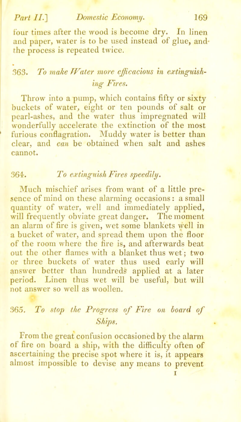 four times after the wood is become dry. In linen and paper, water is to be used instead of glue, and- the process is repeated twice. 663. To make TVatcr more efficacious in extinguish- ing Fires. Throw into a pump, which contains fifty or sixty buckets of water, eight or ten pounds of salt or pearl-ashes, and the water thus impregnated will wonderfully accelerate the extinction of the most furious conflagration. Muddy water is better than clear, and can be obtained when salt and ashes cannot. 364'. To extinguish Fires speedily. Much mischief arises from want of a little pre- sence of mind on these alarming occasions : a small quantity of water, well and immediately applied, will frequently obviate great danger. The moment an alarm of fire is given, wet some blankets well in a bucket of water, and spread them upon the floor of the room where the fire is, and afterwards beat out the other flames with a blanket thus wet; two or three buckets of water thus used early will answer better than hundreds applied at a later period. Linen thus wet will be useful, but will not answer so well as woollen. 365. To stop the Progress of Fire on board of Ships. From the great confusion occasioned by the alarm of fire on board a ship, with the difficulty often of ascertaining the precise spot where it is, it appears almost impossible to devise any means to prevent i