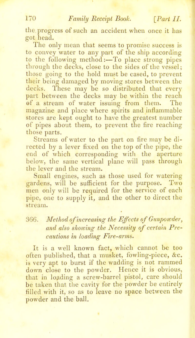 the progress of such an accident when once it has got head. The only mean that seems to promise success is to convey water to any part of the ship according to the following method:—To place strong pipes through the decks, close to the sides of the vessel; those going to the hold must be cased, to prevent their being damaged by moving stores between the decks. These may be so distributed that every part between the decks may be within the reach of a stream of water issuing from them. The magazine and place where spirits and inflammable stores are kept ought to have the greatest number of pipes about them, to prevent the fire reaching those parts. Streams of water to the part on fire may be di- rected by a lever fixed on the top of the pipe, the end of which corresponding with the aperture below, the same vertical plane will pass through the lever and the stream. Small engines, such as those used for watering gardens, will be sufficient for the purpose. Two men only will be required for the service of each pipe, one to supply it, and the other to direct the stream. 366. Method of increasing the Effects of Gunpowder, and also showing the Necessity of certain Pre- cautions in loading Fire-arms. It is a well known fact, which cannot be too often published, that a musket, fowling-piece, &c. is very apt to burst if the wadding is not rammed down close to the powder. Hence it is obvious, that in loading a screw-barrel pistol, care should be taken that the cavity for the powder be entirely filled with it, so as to leave no space between the powder and the ball.