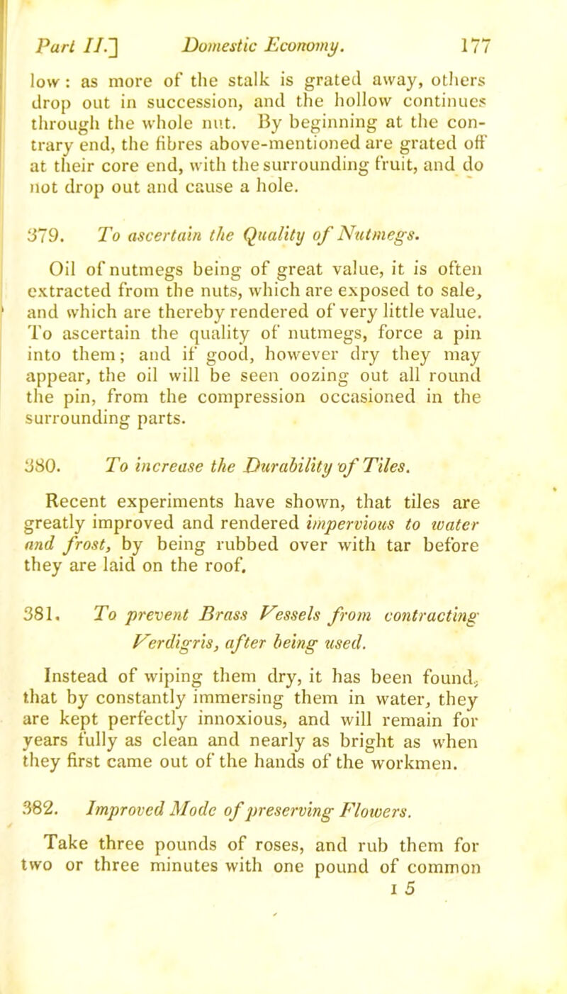 low: as more of the stalk is grated away, others drop out in succession, and the hollow continues through the whole nut. By beginning at the con- trary end, the fibres above-mentioned are grated off at their core end, with the surrounding fruit, and do not drop out and cause a hole. 379. To ascertain the Quality of Nutmegs. Oil of nutmegs being of great value, it is often extracted from the nuts, which are exposed to sale, ' and which are thereby rendered of very little value. To ascertain the quality of nutmegs, force a pin into them; and if good, however dry they may appear, the oil will be seen oozing out all round the pin, from the compression occasioned in the surrounding parts. 380. To increase the Durability of Tiles. Recent experiments have shown, that tiles are greatly improved and rendered impervious to icater and frost, by being rubbed over with tar before they are laid on the roof. 381. To prevent Brass Vessels from contracting Verdigris, after being used. Instead of wiping them dry, it has been found, that by constantly immersing them in water, they are kept perfectly innoxious, and will remain for years fully as clean and nearly as bright as when they first came out of the hands of the workmen. 382. Improved Mode of preserving Flowers. Take three pounds of roses, and rub them for two or three minutes with one pound of common i 5