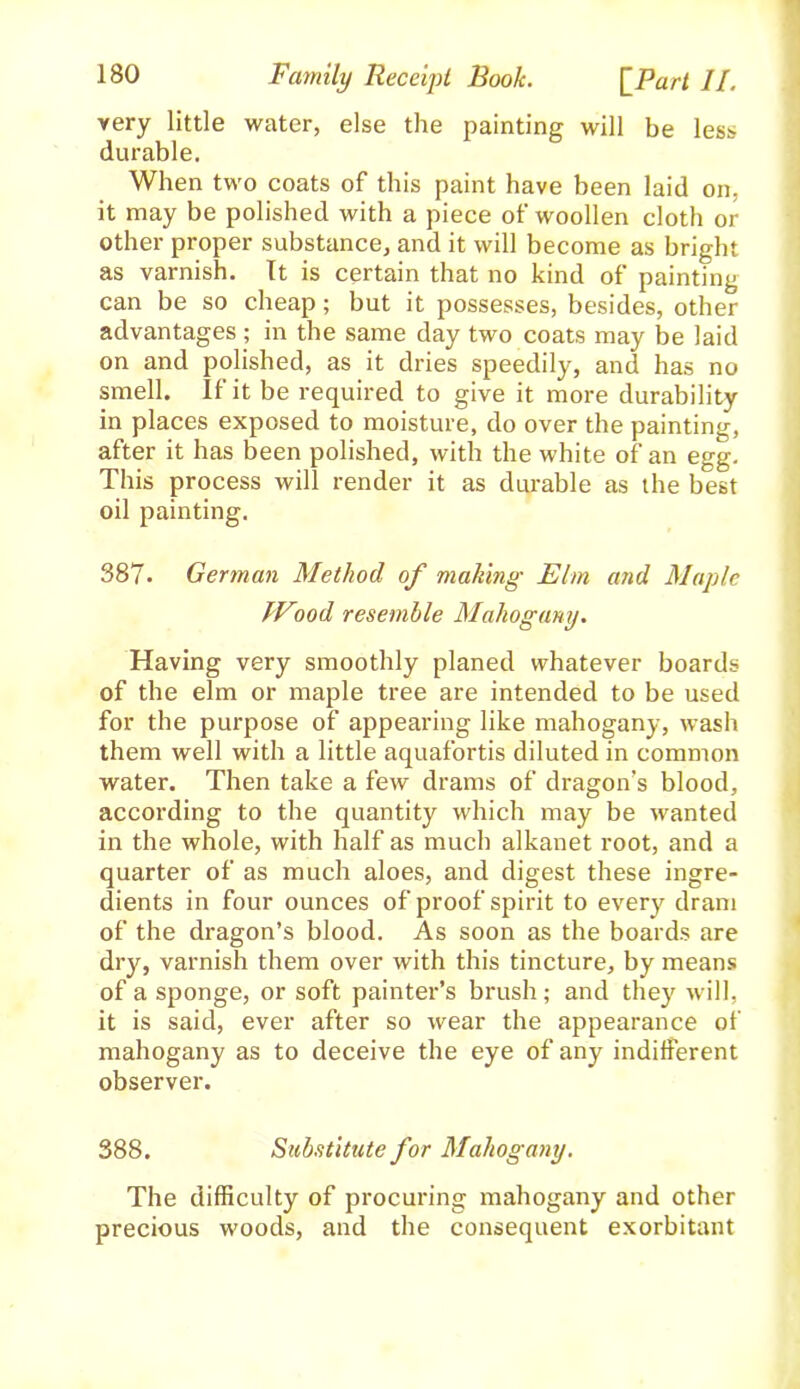 very little water, else the painting will be less durable. When two coats of this paint have been laid on, it may be polished with a piece of woollen cloth or other proper substance, and it will become as bright as varnish. It is certain that no kind of painting can be so cheap; but it possesses, besides, other advantages; in the same day two coats may be laid on and polished, as it dries speedily, and has no smell. If it be required to give it more durability in places exposed to moisture, do over the painting, after it has been polished, with the white of an egg. This process will render it as durable as the best oil painting. 387. German Method of making Elm and Maple Wood resemble Mahogany. Having very smoothly planed whatever boards of the elm or maple tree are intended to be used for the purpose of appearing like mahogany, wash them well with a little aquafortis diluted in common water. Then take a few drams of dragon’s blood, according to the quantity which may be wanted in the whole, with half as much alkanet root, and a quarter of as much aloes, and digest these ingre- dients in four ounces of proof spirit to every dram of the dragon’s blood. As soon as the boards are dry, varnish them over with this tincture, by means of a sponge, or soft painter’s brush; and they will, it is said, ever after so wear the appearance of mahogany as to deceive the eye of any indifferent observer. 388. Substitute for Mahogany. The difficulty of procuring mahogany and other precious woods, and the consequent exorbitant