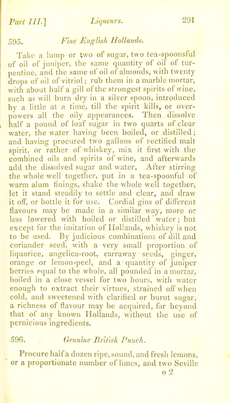 595. Fine English Hollands. Take a lump or two of sugar, two tea-spoonsful of oil of juniper, the same quantity of oil of tur- pentine, ancl the same of oil of almonds, with twenty drops of oil of vitriol; rub them in a marble mortar, with about half a gill of the strongest spirits of wine, such as will burn dry in a silver spoon, introduced bv a little at a time, till the spirit kills, or over- powers all the oily appearances. Then dissolve , half a pound of loaf sugar in two quarts of clear water, the water having been boiled, or distilled; and having procured two gallons of rectified malt spirit, or rather of whiskey, mix it first with the combined oils and spirits of wine, and afterwards add the dissolved sugar and water. After stirring the whole well together, put in a tea-spoonful of warm alum finings, shake the whole well together, let it stand steadily to settle and clear, and draw it off, or bottle it for use. Cordial gins of different flavours may be made in a similar way, more or less lowered with boiled or distilled water; but except for the imitation of Hollands, whiskey is not to be used. By judicious combinations of dill and coriander seed, with a very small proportion of liquorice, angelica-root, carraway seeds, ginger, orange or lemon-peel, and a quantity of juniper berries equal to the whole, all pounded in a mortar, boiled in a close vessel for two hours, with water enough to extract their virtues, strained off when cold, and sweetened with clarified or burnt sugar, a richness of flavour may be acquired, far beyond that of any known Hollands, without the use of pernicious ingredients. 596. Genuine British Punch. Procure half a dozen ripe, sound, and fresh lemons, or a proportionate number of limes, and two Seville