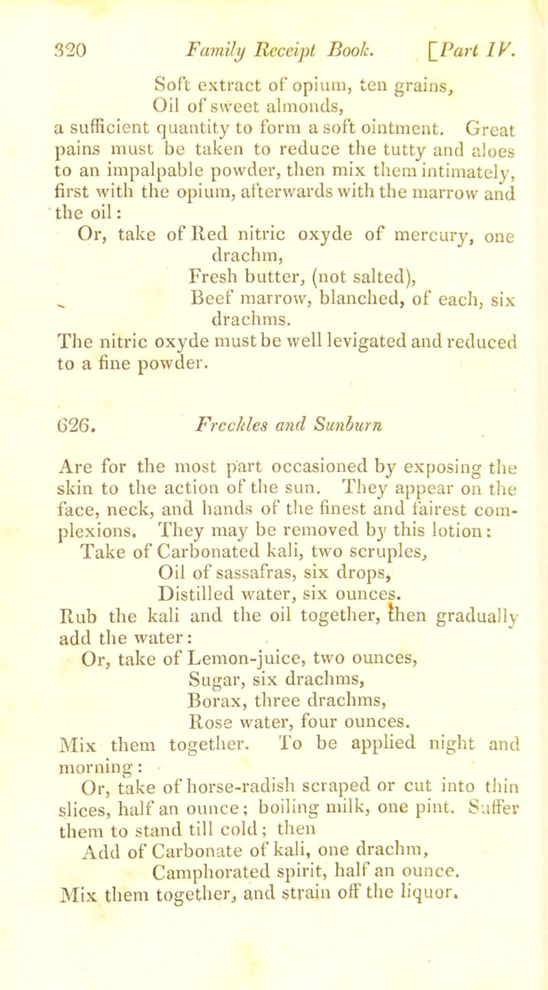 Soft extract of opium, ten grains. Oil of sweet almonds, a sufficient quantity to form a soft ointment. Great pains must be taken to reduce the tutty and aloes to an impalpable powder, then mix them intimately, first with the opium, afterwards with the marrow and the oil: Or, take of Red nitric oxyde of mercury, one drachm, Fresh butter, (not salted), _ Beef marrow, blanched, of each, six drachms. The nitric oxyde must be well levigated and reduced to a fine powder. 626. Freckles and Sunburn Are for the most part occasioned by exposing the skin to the action of the sun. They appear on the face, neck, and hands of the finest and fairest com- plexions. They may be removed by this lotion: Take of Carbonated kali, two scruples. Oil of sassafras, six drops, Distilled water, six ounces. Rub the kali and the oil together, then gradually add the water: Or, take of Lemon-juice, two ounces, Sugar, six drachms, Borax, three drachms, Rose water, four ounces. Mix them together. To be applied night and morning: Or, take of horse-radish scraped or cut into thin slices, half an ounce; boiling milk, one pint. Suffer them to stand till cold; then Add of Carbonate of kali, one drachm. Camphorated spirit, half an ounce. Mix them together, and strain off the liquor.