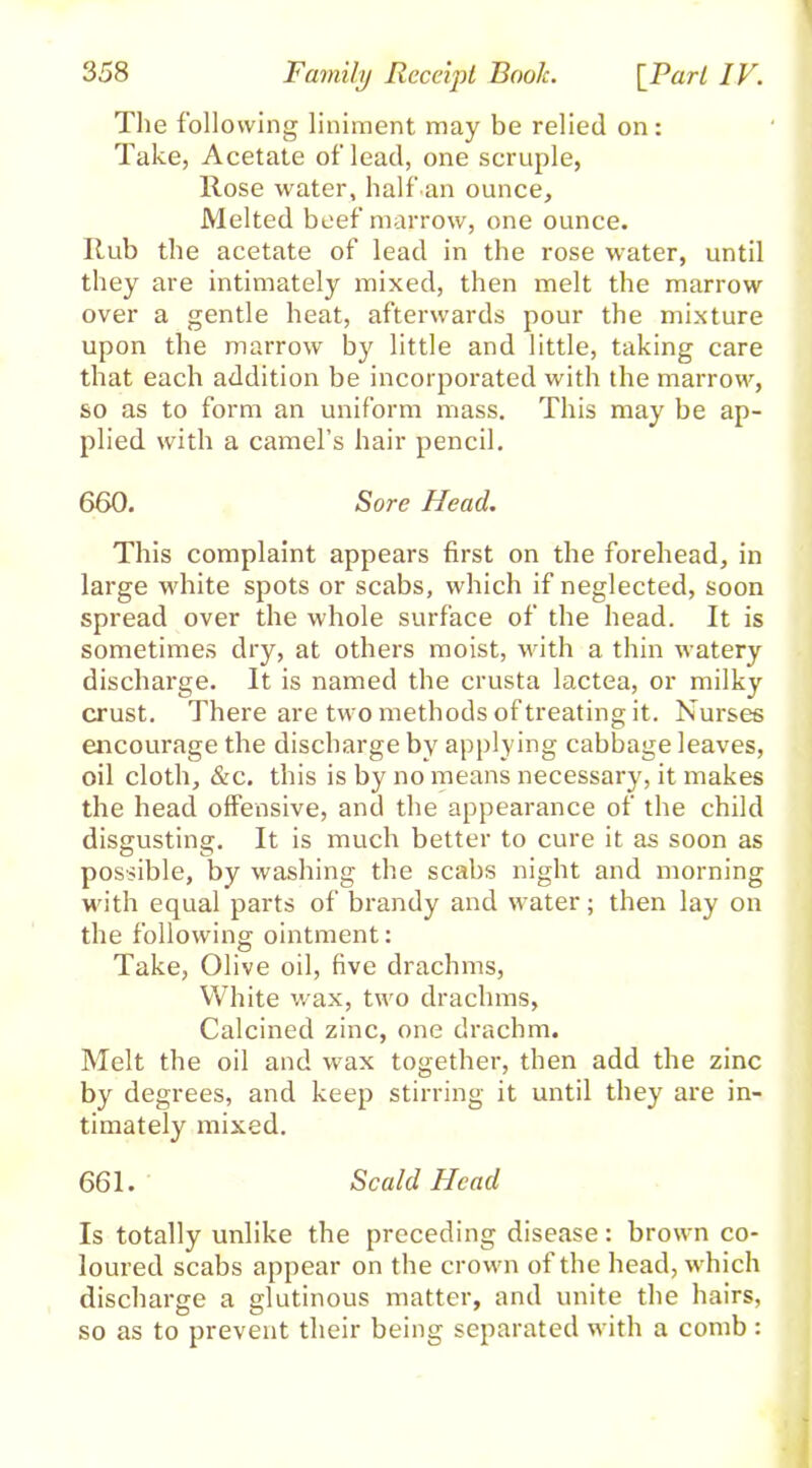 The following liniment may be relied on: Take, Acetate of lead, one scruple, Rose water, halfan ounce. Melted beef marrow, one ounce. Rub the acetate of lead in the rose water, until they are intimately mixed, then melt the marrow over a gentle heat, afterwards pour the mixture upon the marrow by little and little, taking care that each addition be incorporated with the marrow, so as to form an uniform mass. This may be ap- plied with a camel’s hair pencil. 660. Sore Head. This complaint appears first on the forehead, in large white spots or scabs, which if neglected, soon spread over the whole surface of the head. It is sometimes dry, at others moist, with a thin watery discharge. It is named the crusta lactea, or milky crust. There are two methods of treating it. Nurses encourage the discharge by applying cabbage leaves, oil cloth, &c. this is by no means necessary, it makes the head offensive, and the appearance of the child disgusting. It is much better to cure it as soon as possible, by washing the scabs night and morning with equal parts of brandy and water; then lay on the following ointment: Take, Olive oil, five drachms, White wax, two drachms. Calcined zinc, one drachm. Melt the oil and wax together, then add the zinc by degrees, and keep stirring it until they are in- timately mixed. 661. Scald Head Is totally unlike the preceding disease: brown co- loured scabs appear on the crown of the head, which discharge a glutinous matter, and unite the hairs, so as to prevent their being separated with a comb :