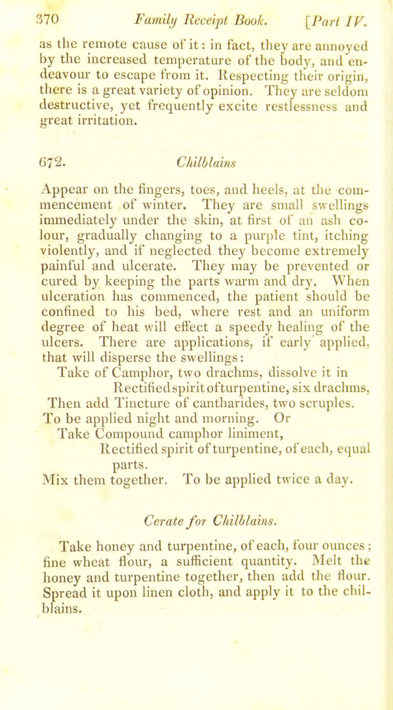 as the remote cause of it: in fact, they are annoyed hy the increased temperature of the body, and en- deavour to escape from it. Respecting their origin, there is a great variety of opinion. They are seldom destructive, yet frequently excite restlessness and great irritation. 672. Chilblains Appear on the fingers, toes, and heels, at the com- mencement of winter. They are small swellings immediately under the skin, at first of an ash co- lour, gradually changing to a purple tint, itching violently, and if neglected they become extremely painful and ulcerate. They may be prevented or cured by keeping the parts warm and dry. When ulceration has commenced, the patient should be confined to his bed, where rest and an uniform degree of heat will effect a speedy healing of the ulcers. There are applications, if early applied, that will disperse the swellings: Take of Camphor, two drachms, dissolve it in Rectifiedspiritofturpentine, six drachms, Then add Tincture of cantharides, two scruples. To be applied night and morning. Or Take Compound camphor liniment, Rectified spirit of turpentine, of each, equal parts. Mix them together. To be applied twice a day. Cerate for Chilblains. Take honey and turpentine, of each, four ounces; fine wheat flour, a sufficient quantity. Melt the honey and turpentine together, then add the flour. Spread it upon linen cloth, and apply it to the chil- blains. 1