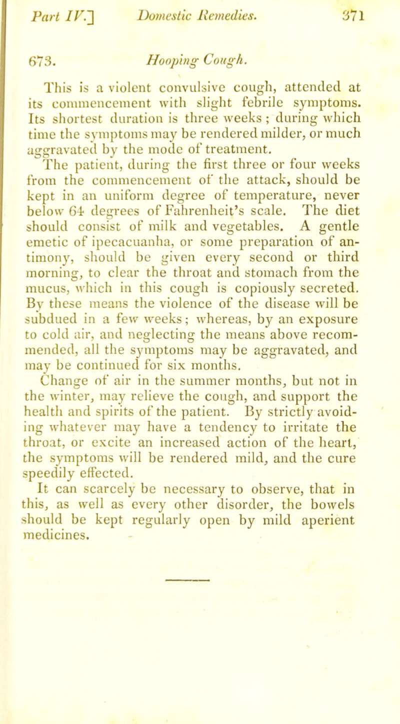 673. Hooping Cough. This is a violent convulsive cough, attended at its commencement with slight febrile symptoms. Its shortest duration is three weeks ; during which time the symptoms may be rendered milder, or much aggravated by the mode of treatment. The patient, during the first three or four weeks from the commencement of the attack, should be kept in an uniform degree of temperature, never below 64- degrees of Fahrenheit’s scale. The diet should consist of milk and vegetables. A gentle emetic of ipecacuanha, or some preparation of an- timony, should be given every second or third morning, to clear the throat and stomach from the mucus, which in this cough is copiously secreted. By these means the violence of the disease will be subdued in a few weeks; whereas, by an exposure to cold air, and neglecting the means above recom- mended, all the sjnnptoms may be aggravated, and may be continued for six months. Change of air in the summer months, but not in the winter, may relieve the cough, and support the health and spirits of the patient. By strictly avoid- ing whatever may have a tendency to irritate the throat, or excite an increased action of the heart, the symptoms will be rendered mild, and the cure speedily effected. It can scarcely be necessary to observe, that in this, as well as every other disorder, the bowels should be kept regularly open by mild aperient medicines.