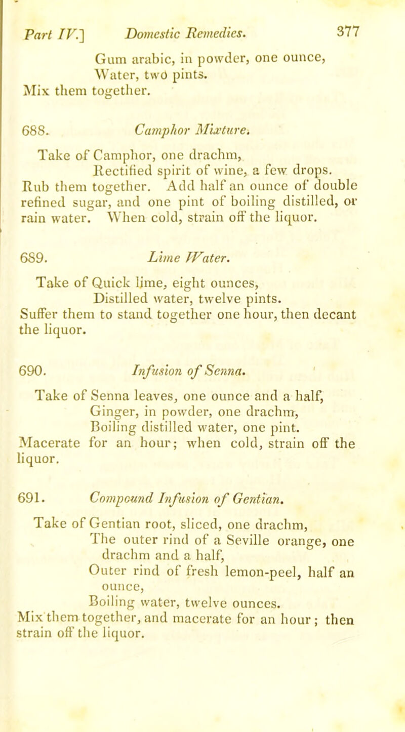 Gum arabic, in powder, one ounce, Water, two pints. Mix them together. 688. Camphor Mixture. Take of Camphor, one drachm, Rectified spirit of wine, a few drops. Rub them together. Add half an ounce of double refined sugar, and one pint of boiling distilled, or rain water. When cold, strain off the liquor. 6S9. Lime JVater. Take of Quick lime, eight ounces, Distilled water, twelve pints. Suffer them to stand together one hour, then decant the liquor. 690. Infusion of Senna. Take of Senna leaves, one ounce and a half, Ginger, in powder, one drachm, Boiling distilled water, one pint. Macerate for an hour; when cold, strain off the liquor. 691. Compound Infusion of Gentian. Take of Gentian root, sliced, one drachm, The outer rind of a Seville orange, one drachm and a half, Outer rind of fresh lemon-peel, half an ounce, Boiling water, twelve ounces. Mix them together, and macerate for an hour; then strain off the liquor.