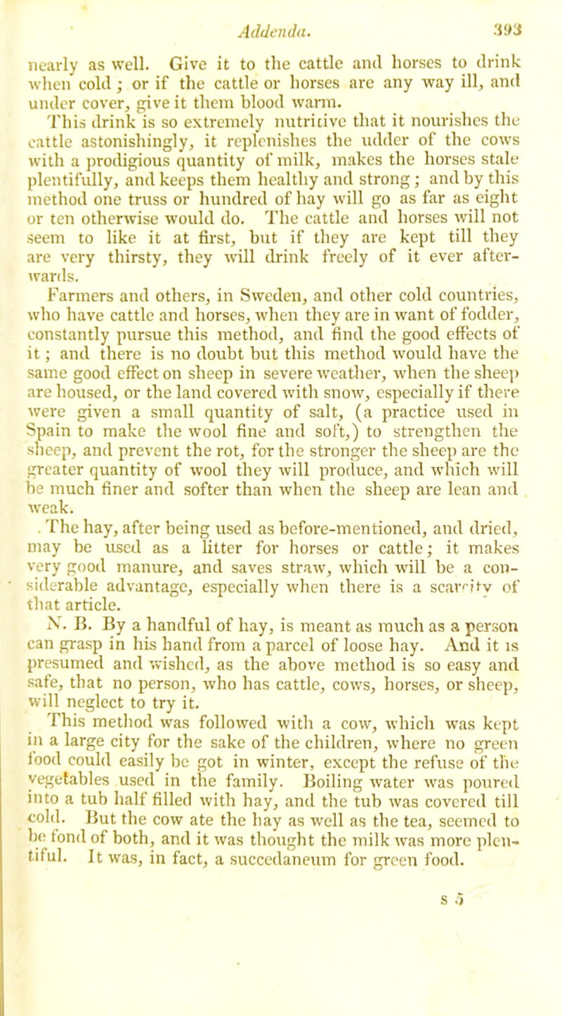 Addenda. 3!>3 nearly as well. Give it to the cattle and horses to drink when cold; or if the cattle or horses are any way ill, and under cover, give it them blood warm. This drink is so extremely nutritive that it nourishes the cattle astonishingly, it replenishes the udder of the cows with a prodigious quantity of milk, makes the horses stale plentifully, and keeps them healthy and strong; and by this method one truss or hundred of hay will go as far as eight or ten otherwise would do. The cattle and horses will not seem to like it at first, but if they are kept till they are very thirsty, they will drink freely of it ever after- wards. Farmers and others, in Sweden, and other cold countries, who have cattle and horses, when they are in want of fodder, constantly pursue this method, and find the good effects of it; and there is no doubt but this method would have the same good effect on sheep in severe weather, when the sheep are housed, or the land covered with snow, especially if there were given a small quantity of salt, (a practice used in Spain to make the wool fine and soft,) to strengthen the sheep, and prevent the rot, for the stronger the sheep are the greater quantity of wool they will produce, and which will be much finer and softer than when the sheep are lean and weak. The hay, after being used as before-mentioned, and dried, may be used as a litter for horses or cattle; it makes very good manure, and saves straw, which will be a con- siderable advantage, especially when there is a scam tv of that article. N. B. By a handful of hay, is meant as much as a person can grasp in his hand from a parcel of loose hay. And it is presumed and wished, as the above method is so easy and safe, that no person, who has cattle, cows, horses, or sheep, will neglect to try it. This method was followed with a cow, which was kept in a large city for the sake of the children, wThere no green food could easily be got in winter, except the refuse of the vegetables used in the family. Boiling water was poured into a tub half filled with hay, and the tub was covered till cohl. But the cow ate the hay as well as the tea, seemed to be fond of both, and it was thought the milk was more plen- tiful. It was, in fact, a succedaneum for green food.