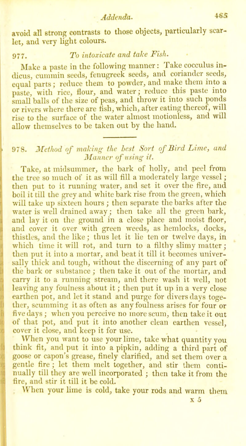 avoid all strong contrasts to those objects, particularly scar- let, and very light colours. 977. To intoxicate and take Fish. Make a paste in the following manner: Take cocculus in- dicus, cummin seeds, fenugreek seeds, and coriander seeds, equal parts; reduce them to powder, and make them into a paste, with rice, flour, and water; reduce this paste into small balls of the size of peas, and throw it into such ponds or rivers where there are fish, which, after eating thereof, will rise to the surface of the water almost motionless, and will allow themselves to he taken out by the hand. 978. Method of making the best Sort of Bird Lime, and Manner of using it. Take, at midsummer, the bark of holly, and peel from the tree so much of it as will fill a moderately large vessel; then put to it running water, and set it over the fire, and boil it till the grey and white bark rise from the green, which will take up sixteen hours; then separate the barks after the water is well drained away; then take all the green bark, and lay it on the ground in a close place and moist floor, and cover it over with green weeds, as hemlocks, docks, thistles, and the like; thus let it lie ten or twelve days, in which time it will rot, and turn to a filthy slimy matter; then put it into a mortar, and beat it till it becomes univer- sally thick and tough, without the discerning of any part of the bark or substance ; then take it out of the mortar, and carry it to a running stream, and there wash it well, not leaving any foulness about it; then put it up in a very close earthen pot, and let it stand and purge for divers days toge- ther, scumming it as often as any foulness arises for four or five days; when you perceive no more scum, then take it out of that pot, and put it into another clean earthen vessel, cover it close, and keep it for use. When you want to use your lime, take what quantity you think fit, and put it into a pipkin, adding a third part of goose or capon’s grease, finely clarified, and set them over a gentle fire; let them melt together, and stir them conti- nually till they are well incorporated ; then take it from the fire, and stir it till it be cold. When your lime is cold, take your rods and warm them