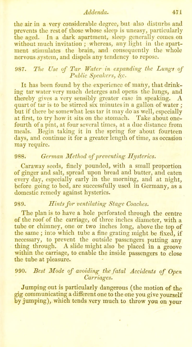 the air in a very considerable degree, but also disturbs and prevents the rest of those whose sleep is uneasy, particularly the aged. In a dark apartment, sleep generally comes on without much invitation ; whereas, any iight in the apart- ment stimulates the brain, and consequently the whole nervous system, and dispels any tendency to repose. 987. The Use of Tar Water in expanding the Lungs of Public Speakers, S)C. It has been found by the experience of many, that drink- ing tar water very much deterges and opens the lungs, and thereby gives a very sensibly greater ease in speaking. A quart of tar is to be stirred six minutes in a gallon of water ; but if there be somewhat less tar it may do as well, especially at first, to try how it sits on the stomach. Take about one- fourth of a pint, at four several times, at a due distance from meals. Begin taking it in the spring for about fourteen days, and continue it for a greater length of time, as occasion may require. 988. German Method of preventing Hysterics. Caraway seeds, finely pounded, with a small proportion of ginger and salt, spread upon bread and butter, and eaten every day, especially early in the morning, and at night, before going to bed, are successfully used in Germany, as a domestic remedy against hysterics. 989. Hints for ventilating Stage Coaches. The plan is to have a hole perforated through the centre of the roof of the carriage, of three inches diameter, with a tube or chimney, one or two inches long, above the top of the same ; into which tube a fine grating might be fixed, if necessary, to prevent the outside passengers putting any thing through. A slide might also be placed in a groove within the carriage, to enable the inside passengers to close the tube at pleasure. 990. Best Mode of avoiding the fatal Accidents of Open Carriages. Jumping out is particularly dangerous (the motion of the gig communicating a different one to the one you give yourself by jumping), which tends very much to throw you on your