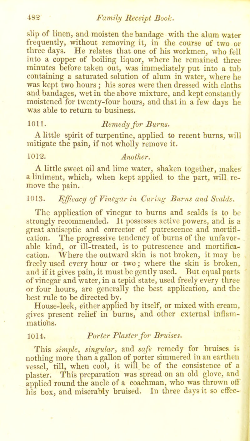 slip of linen, and moisten the bandage with the alum water frequently, without removing it, in the course of two or three days. He relates that one of his workmen, who fell into a copper of boiling liquor, where he remained three minutes before taken out, was immediately put into a tub containing a saturated solution of alum in water, where he was kept two hours ; his sores were then dressed with cloths and bandages, wet in the above mixture, and kept constantly moistened for twenty-four hours, and that in a few days he was able to return to business. 1011. Remedy for Burns. A little spirit of turpentine, applied to recent burns, will mitigate the pain, if not wholly remove it. 1012. Another. A little sweet oil and lime water, shaken together, makes a liniment, which, when kept applied to the part, will re- move the pain. 1013. Efficacy of Vinegar in Curing Burns and Scalds. The application of vinegar to burns and scalds is to be strongly recommended. It possesses active powers, and is a great antiseptic and corrector of putrescence and mortifi- cation. The progressive tendency of burns of the unfavor- able kind, or ill-treated, is to putrescence and mortifica- cation. Where the outward skin is not broken, it may be freely used every hour or two; where the skin is broken, and if it gives pain, it must be gently used. But equal parts of vinegar and water, in a tepid state, used freely every three or four hours, are generally the best application, and the best rule to be directed by. House-leek, either applied by itself, or mixed with cream, gives present relief in burns, and other external inflam- mations. 1014. Porter Plaster for Bruises. This simple, singular, and safe remedy for bruises is nothing more than a gallon of porter simmered in an earthen vessel, till, when cool, it will be of the consistence of a plaster. This preparation was spread on an old glove, and applied round the ancle of a coachman, who was thrown off his box, and miserably bruised. In three days it so effec-