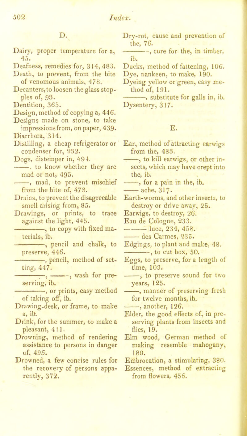 D. Dairy, proper temperature for a, 45. Deafness, remedies for, 314,483. Death, to prevent, from the bite of venomous animals, 478. Decanters, to loosen the glass stop- ples of, 93. Dentition, 365. Design, method of copying a, 446. Designs made on stone, to take impressionsfrom, on paper, 439. Diarrhoea, 314. Distilling, a cheap refrigerator or condenser for, 232. Dogs, distemper in, 494. . to know whether they are mad or not, 495. , mad, to prevent mischief from the bite of, 478. Drains, to prevent the disagreeable smell arising from, 85. Drawings, or prints, to trace against the light, 445. , to copy with fixed ma- terials, ib. , pencil and chalk, to preserve, 446. , pencil, method of set- ting, 447. —, , wash for pre- serving, ib. , or prints, easy method of taking oft’, ib. Drawing-desk, or frame, to make a, ib. Drink, for the summer, to make a pleasant, 411. Drowning, method of rendering assistance to persons in danger of, 495. Drowned, a few concise rules for the recovery of persons appa- rently, 372. Dry-rot, cause and prevention of the, 76. , cure for the, in timber, ib. Ducks, method of fattening, 106. Dye, nankeen, to make, 190. Dyeing yellow or green, easy me- thod of, 191. , substitute for galls in, ib. Dysentery, 317. E. Ear, method of attracting earwigs from the, 483. , to kill earwigs, or other in- sects, which may have crept into the, ib. , for a pain in the, ib. ache, 317- Earth-worms, and other insects, to destroy or drive away, 25. Earwigs, to destroy, 26. Eau de Cologne, 233. luce, 234, 458. des Carmes, 235. Edgings, to plant and make, 48. , to cut box, 50. Eggs, to preserve, for a length of time, 103. , to preserve sound for two years, 125. , manner of preserving fresh for twelve months, ib. , another, 126. Elder, the good effects of, in pre- serving plants from insects and flies, 19. Elm wood, German method of making resemble mahogany, 180. Embrocation, a stimulating, 380. Essences, method of extracting from flowers, 456.