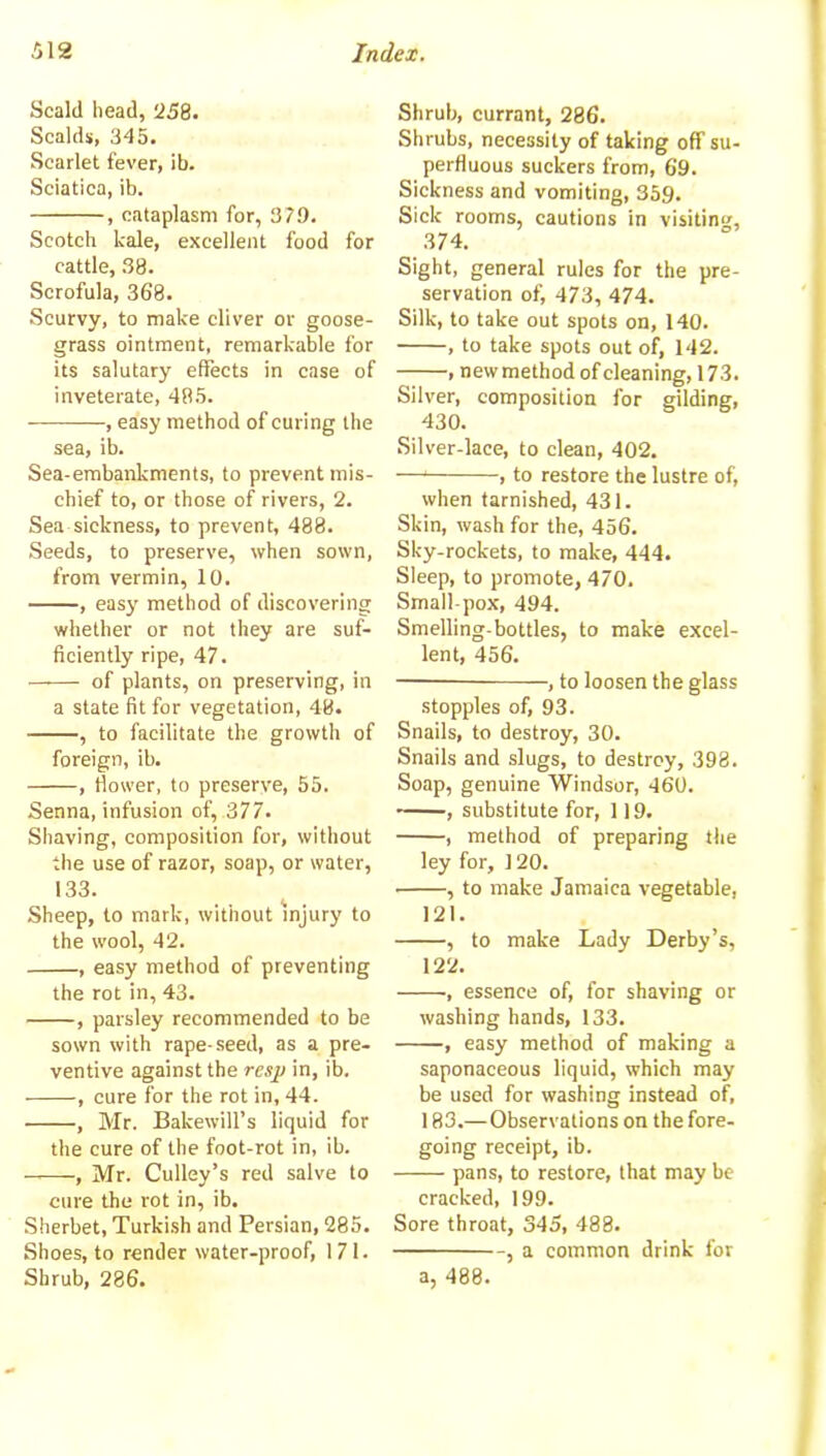 Scald head, '258. Scalds, 345. Scarlet fever, ib. Sciatica, ib. , cataplasm for, 379. Scotch kale, excellent food for cattle, 38. Scrofula, 368. Scurvy, to make diver or goose- grass ointment, remarkable for its salutary effects in case of inveterate, 485. , easy method of curing the sea, ib. Sea-embankments, to prevent mis- chief to, or those of rivers, 2. Sea sickness, to prevent, 488. Seeds, to preserve, when sown, from vermin, 10. , easy method of discovering whether or not they are suf- ficiently ripe, 47. of plants, on preserving, in a state fit for vegetation, 48. , to facilitate the growth of foreign, ib. , flower, to preserve, 55. Senna, infusion of, 377. Shaving, composition for, without the use of razor, soap, or water, 133. Sheep, to mark, without injury to the wool, 42. , easy method of preventing the rot in, 43. , parsley recommended to be sown with rape-seed, as a pre- ventive against the rcsji in, ib. , cure for the rot in, 44. , Mr. Bakewill’s liquid for the cure of the foot-rot in, ib. , Mr. Cuiley’s red salve to cure the rot in, ib. Sherbet, Turkish and Persian, 285. Shoes, to render water-proof, 171. Shrub, 286. Shrub, currant, 286. Shrubs, necessity of taking off su- perfluous suckers from, 69. Sickness and vomiting, 359. Sick rooms, cautions in visiting, 374. Sight, general rules for the pre- servation of, 473, 474. Silk, to take out spots on, 140. , to take spots out of, 142. , new method of cleaning, 173. Silver, composition for gilding, 430. Silver-lace, to clean, 402. —‘ , to restore the lustre of, when tarnished, 431. Skin, wash for the, 456. Sky-rockets, to make, 444. Sleep, to promote, 470. Small pox, 494. Smelling-bottles, to make excel- lent, 456. —— , to loosen the glass stopples of, 93. Snails, to destroy, 30. Snails and slugs, to destroy, 398. Soap, genuine Windsor, 460. , substitute for, 119. , method of preparing the ley for, 120. , to make Jamaica vegetable, 121. , to make Lady Derby’s, 122. •, essence of, for shaving or washing hands, 133. , easy method of making a saponaceous liquid, which may be used for washing instead of, 183.— Observations on the fore- going receipt, ib. pans, to restore, that may be cracked, 199. Sore throat, 345, 488. , a common drink for a, 488.