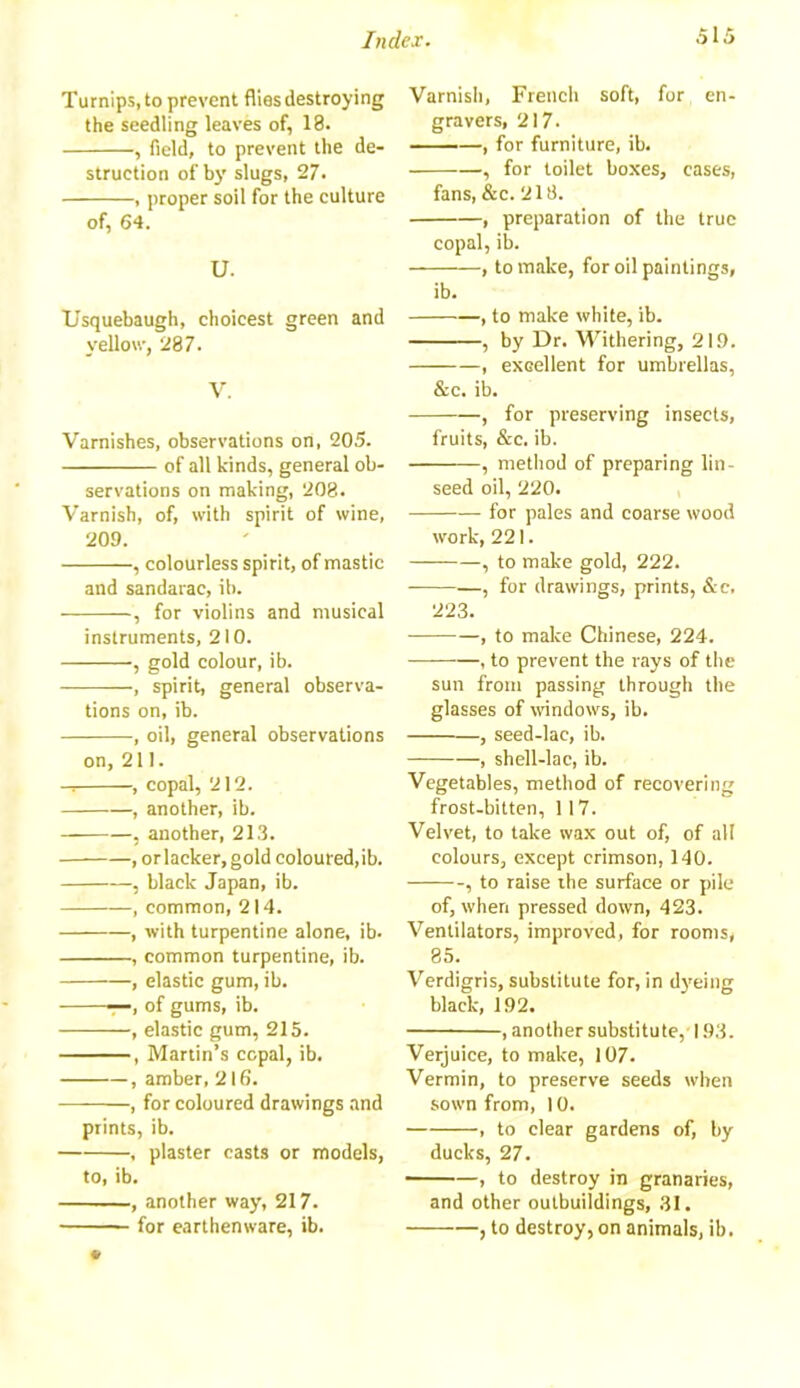 Turnips, to prevent flies destroying the seedling leaves of, 18. , field, to prevent the de- struction of by slugs, 27. , proper soil for the culture of, 64. U. Usquebaugh, choicest green and yellow, 287. V. Varnishes, observations on, 205. of all kinds, general ob- servations on making, 208. Varnish, of, with spirit of wine, 209. , colourless spirit, of mastic and sandarac, ib. , for violins and musical instruments, 210. , gold colour, ib. , spirit, general observa- tions on, ib. , oil, general observations on, 211. , copal, 212. , another, ib. , another, 213. , or lacker, gold coloured, ib. , black Japan, ib. , common, 214. , with turpentine alone, ib. , common turpentine, ib. , elastic gum, ib. ■—, of gums, ib. , elastic gum, 215. , Martin’s copal, ib. , amber, 216. , for coloured drawings and prints, ib. , plaster casts or models, to, ib. , another way, 217. for earthenware, ib. Varnish, French soft, for en- gravers, 217. , for furniture, ib. , for toilet boxes, cases, fans, &c. 218. , preparation of the true copal, ib. , to make, for oil paintings, ib. , to make white, ib. , by Dr. Withering, 219. , excellent for umbrellas, &c. ib. , for preserving insects, fruits, &c. ib. , method of preparing lin- seed oil, 220. for pales and coarse wood work, 221. , to make gold, 222. , for drawings, prints, &e. 223. — , to make Chinese, 224. , to prevent the rays of the sun from passing through the glasses of windows, ib. , seed-lac, ib. , shell-lac, ib. Vegetables, method of recovering frost-bitten, 117. Velvet, to take wax out of, of all colours, except crimson, 140. , to raise the surface or pile of, when pressed down, 423. Ventilators, improved, for rooms, 85. Verdigris, substitute for, in dyeing black, 192. , another substitute, 193. Veijuice, to make, 107. Vermin, to preserve seeds when sown from, 10. , to clear gardens of, by ducks, 27. , to destroy in granaries, and other outbuildings, 31. , to destroy, on animals, ib.