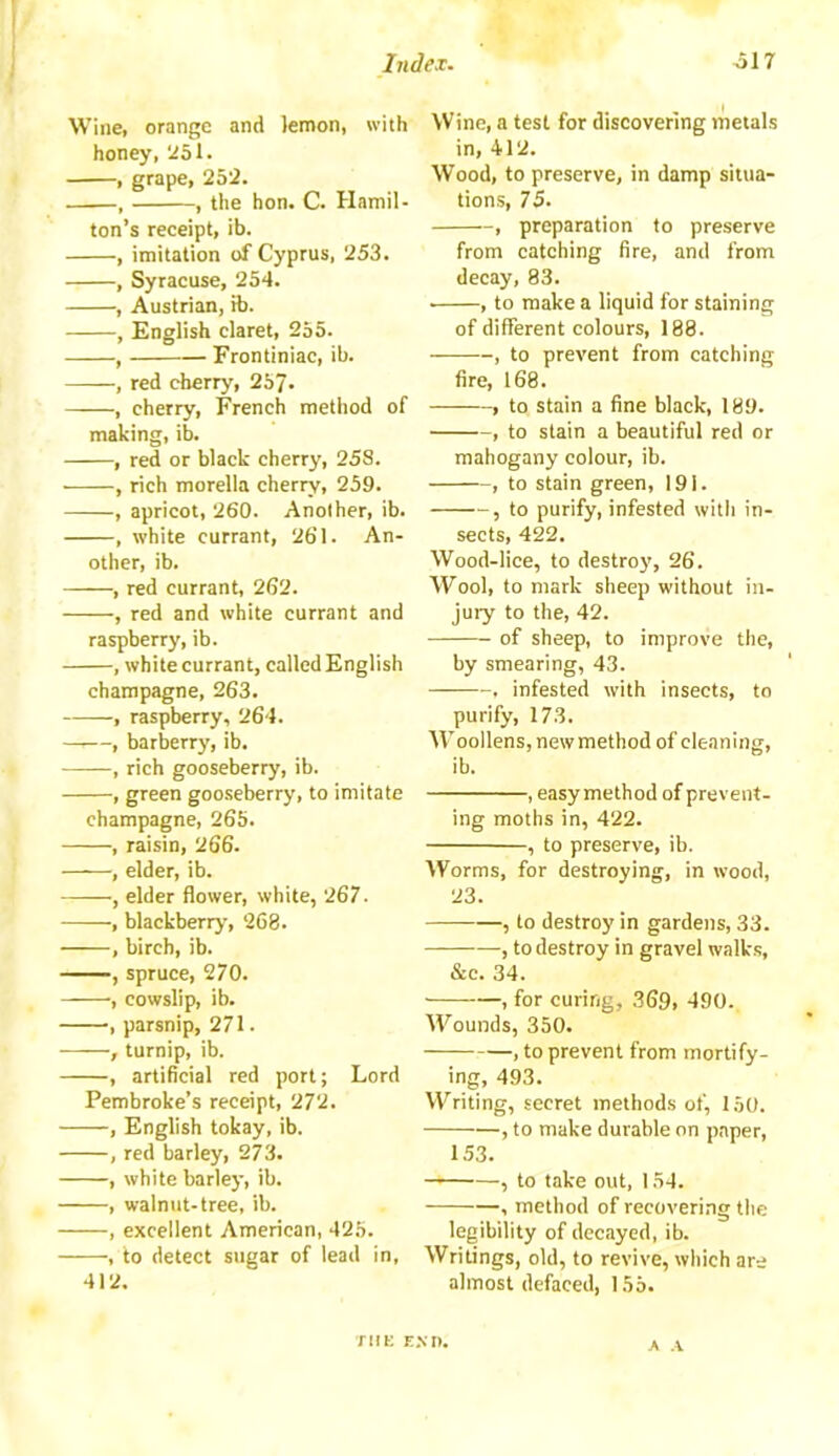 Wine, orange and lemon, with honey, 251. , grape, 252. , , the hon. C. Hamil- ton’s receipt, ib. , imitation of Cyprus, 253. , Syracuse, 254. , Austrian, ib. , English claret, 255. , Frontiniac, ib. , red cherry, 25?. , cherry, French method of making, ib. , red or black cherry, 258. , rich morella cherry, 259. , apricot, 260. Another, ib. , white currant, 261. An- other, ib. , red currant, 262. , red and white currant and raspberry, ib. , white currant, called English champagne, 263. , raspberry, 264. , barberry, ib. , rich gooseberry, ib. , green gooseberry, to imitate champagne, 265. , raisin, 266. , elder, ib. ——, elder flower, white, 267. , blackberry, 268. , birch, ib. , spruce, 270. ■, cowslip, ib. , parsnip, 271. , turnip, ib. , artificial red port; Lord Pembroke’s receipt, 272. , English tokay, ib. , red barley, 273. , white barley, ib. , walnut-tree, ib. , excellent American, 425. , to detect sugar of lead in, 412. Wine, a test for discovering metals in, 412. Wood, to preserve, in damp situa- tions, 75. , preparation to preserve from catching fire, and from decay, 83. • , to make a liquid for staining of different colours, 188. , to prevent from catching fire, 168. , to stain a fine black, 189. , to stain a beautiful red or mahogany colour, ib. , to stain green, 191. , to purify, infested with in- sects, 422. Wood-lice, to destroy', 26. Wool, to mark sheep without in- jury to the, 42. of sheep, to improve the, by smearing, 43. , infested with insects, to purify, 173. Woollens, new method of cleaning, ib. , easymethod of prevent- ing moths in, 422. , to preserve, ib. Worms, for destroying, in wood, 23. —— , to destroy in gardens, 33. , to destroy in gravel walks, &c. 34. , for curing, 369, 490.. Wounds, 350. , to prevent from mortify- ing, 493. Writing, secret methods of, 150. , to make durable on paper, 153. —— ■—, to take out, 154. , method of recovering the legibility of decayed, ib. Writings, old, to revive, which are almost defaced, 155. THE END. A A