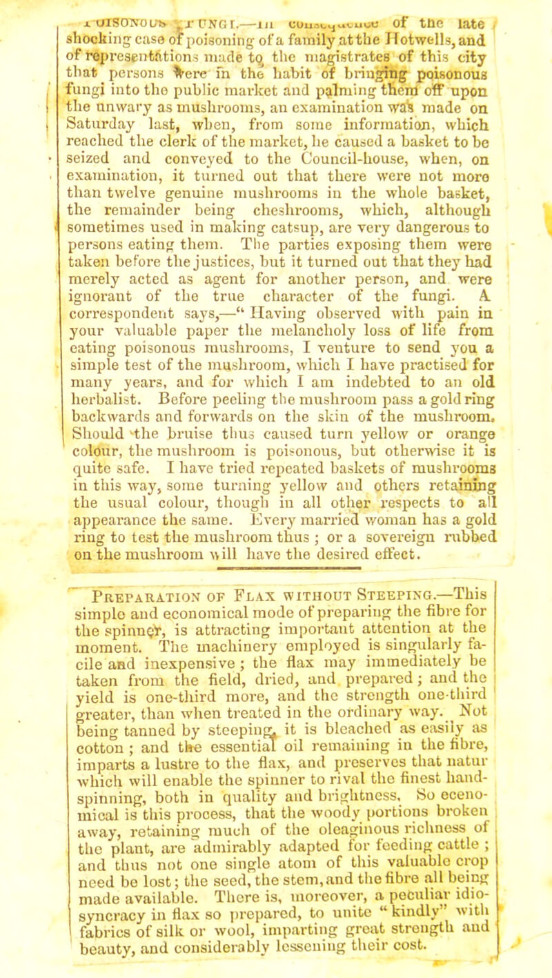 a ursoTvoub fr CNGt.—in uuu.^uvuoti of tnc late shocking’case of poisoning of a family at the Hotwells,and of representations made to the magistrates of this city that persons ^ere fn the habit of bringing poisonous fungi into the public market and palming them off upon the unwary as mushrooms, an examination wak made on Saturday last, when, from some information, which reached the clerk of the market, he caused a basket to be seized and conveyed to the Council-house, when, on examination, it turned out that there were not moro than twelve genuine mushrooms in the whole basket, the remainder being cheshrooms, which, although i sometimes used in making catsup, are very dangerous to persons eating them. The parties exposing them were taken before the justices, but it turned out that they had merely acted as agent for another person, and were ignorant of the true character of the fungi. A. correspondent says,—“ Having observed with pain in your valuable paper the melancholy loss of life from eating poisonous mushrooms, I venture to send you a simple test of the mushroom, which I have practised for many years, and for which I am indebted to an old herbalist. Before peeling the mushroom pass a gold ring backwards and forwards on the skin of the mushroom. Should The bruise thus caused turn yellow or orange colour, the mushroom is poisonous, but otherwise it is quite safe. I have tried repeated baskets of mushrooms in this way, some turning yellow and others retaining the usual colour, though in all other respects to all appearance the same. Every married woman has a gold ring to test the mushroom thus ; or a sovereign rubbed ou the mushroom will have the desired effect. Preparation of Flax without Steeping.—This simple and economical mode of preparing the fibre for the spinnQT, is attracting important attention at the moment. The machinery employed is singularly fa- cile and inexpensive ; the flax may immediately be taken from the field, dried, and. prepared; and the yield is one-third more, and the strength one-third greater, than when treated in the ordinary way. _ Not being tanned by steeping^ it is bleached as easily as cotton ; and the essential oil remaining in the fibre, imparts a lustre to the flax, and preserves that natur which will enable the spinner to rival the finest hand- spinning, both in quality and brightness. So eceno- mical is this process, that the woody portions broken away, retaining much of the oleaginous richness of the plant, are admirably adapted for feeding cattle ; and thus not one single atom of this valuable crop need be lost; the seed, the stem,and the fibre all being made available. There is, moreover, a peculiar idio- syncracy in flax so prepared, to unite “ kindly” with fabrics of silk or wool, imparting great strongth and beauty, and considerably lessening their cost.