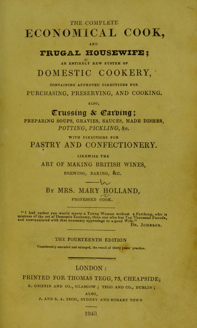 THE COMPLETE ECONOMICAL COOK, AND FRUGAL HOUSEWIFE; AN ENTIRELY NEW SYSTEM OP DOMESTIC COOKERY, CONTAINING APPROVED DIRECTIONS FOR PURCHASING, PRESERVING, AND COOKING* ALSO, ftrumitg & crarhitig; PREPARING SOUPS, GRAVIES, SAUCES, MADE DISHES, POTTING, PICKLING, fyc. WITH DIRECTIONS FOR PASTRY AND CONFECTIONERY * LIKEWISE THE ART OF MAKING BRITISH WINES, BREWING, BAKING, &C. \s^ By MRS. MARY HOLLAND, -'Z/ PROFESSED COOK. . who it u I had rather you would marry a Young Woman without a Farthing, w mistress of the art of Domestic Economy, than one who has Ten Thousana round*, ana unacquainted with that necessary appendage to a good Wife.” Dr. Johnson. THE FOURTEENTH EDITION Considerably amended and enlarged, the result of thirty years' practice. LONDON : PRINTED FOR THOMAS TEGG, 73, CHEAPSIDE; R. ORIFFIN AND CO., GLASGOW ; TEGG AND CO., DUBLIN ; ALSO, J. AND S. A. TEGG, SYDNEY AND HOBART TOWN 1848