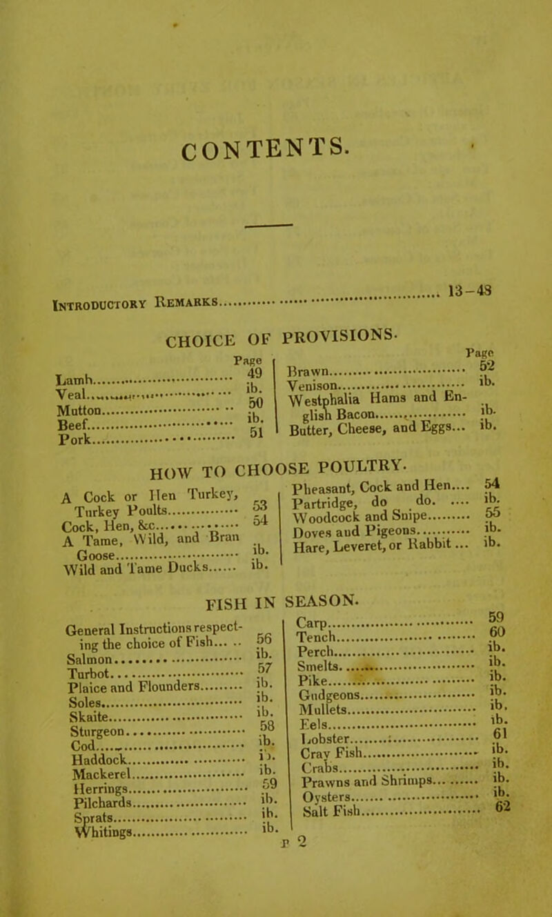 CONTENTS. 4 13-48 Introductory Remarks CHOICE OF Page 49 ib- Mutton °° Beef. ,b- Pork Latnh Veal • % *T*< 51 PROVISIONS. Page Brawn Venison ••••••• ,b* Westphalia Haras and bn- glisn Bacon Butter, Cheese, and Eggs... ib. HOW TO CHOOSE POULTRY. Pheasant, Cock and Hen.... Partridge, do do Woodcock and Suipe Doves and Pigeons...... Hare, Leveret, or Rabbit ... 53 54 A Cock or Hen Turkey, Turkey Poults Cock, Hen, &c A Tame, Wild, and Bran lb. Wild and Tame Ducks »b. 54 ib. 55 ib. ib. FISH General Instructions respect- ing the choice of Fish Salmon Turbot Plaice and Flounders Soles Skaite Sturgeon Cod Haddock Mackerel Herrings Pilchards Sprats Whitings IN SEASON. .... 59 .... 60 DO ib. .... ib. .... ib. Us .... ib. 61 ib. 59 Prawns and Shrimps... 11). 62 ib.