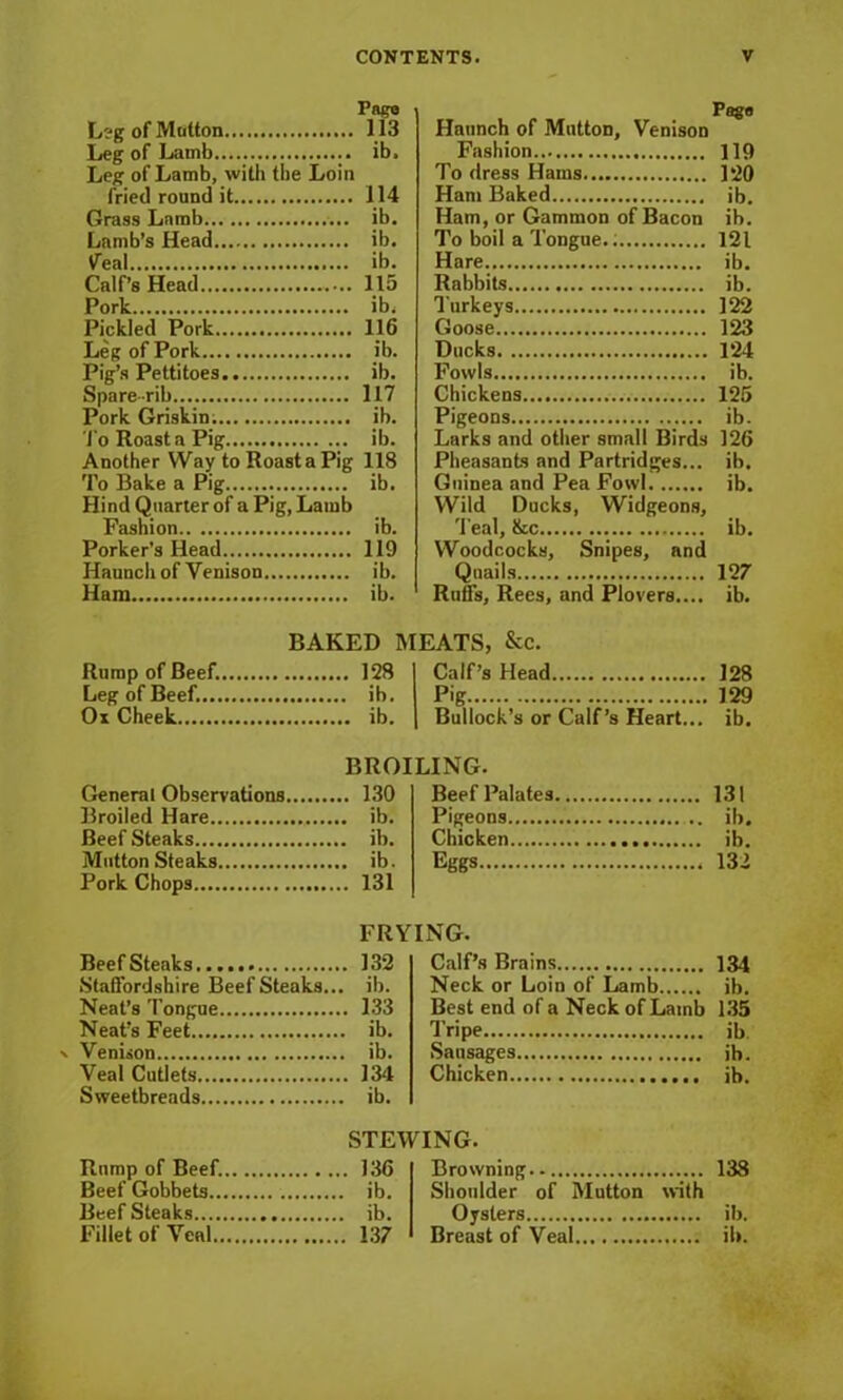 Pngo Leg of Mutton 113 Leg of Lamb ib. Leg of Lamb, with the Loin fried round it 114 Grass Lamb ib. Lamb’s Head ib. tfeai ib. Calf’s Head 115 Pork ib, Pickled Pork 116 Leg of Pork ib. Pig’s Pettitoes ib. Spare-rib 117 Pork Griskin; ib. ■J'o Roast a Pig ib. Another Way to Roast a Pig 118 To Bake a Pig ib. Hind Quarter of a Pig, Lamb Fashion ib. Porker’s Head 119 Haunch of Venison ib. Ham ib. BAKED I Rump of Beef. 128 Leg of Beef. ib. Ox Cheek ib. General Observations 130 Broiled Hare ib. Beef Steaks ib. Mutton Steaks ib. Pork Chops 131 BeefSteaks 132 Staffordshire BeefSteaks... ib. Neat’s Tongue 133 Neat’s Feet ib. x Venison ib. Veal Cutlets 134 Sweetbreads ib. Rump of Beef. 136 Beef Gobbets ib. Beef Steaks ib. Fillet of Veal 137 Haunch of Mutton, Venison Fashion 119 To dress Hams 120 Ham Baked ib. Ham, or Gammon of Bacon ib. To boil a Tongue.; 121 Hare ib. Rabbits ib. Turkeys 122 Goose 123 Ducks 124 Fowls ib. Chickens 125 Pigeons ib. Larks and other small Birds 126 Pheasants and Partridges... ib. Guinea and Pea Fowl ib. Wild Ducks, Widgeons, Teal, &c ib. Woodcocks, Snipes, and Quails 127 Ruffs, Rees, and Plovers.... ib. EATS, &c. Calf’s Head 128 Pig 129 Bullock’s or Calf’s Heart... ib. ,ING. Beef Palates 131 Pigeons ... ib. Chicken ib. Eggs 132 Calf’s Brains 134 Neck or Loin of Lamb ib. Best end of a Neck of Lamb 135 Tripe ib Sausages ib. Chicken ib. Browning.. 138 Shoulder of Mutton with Oysters ib. Breast of Veal ib.