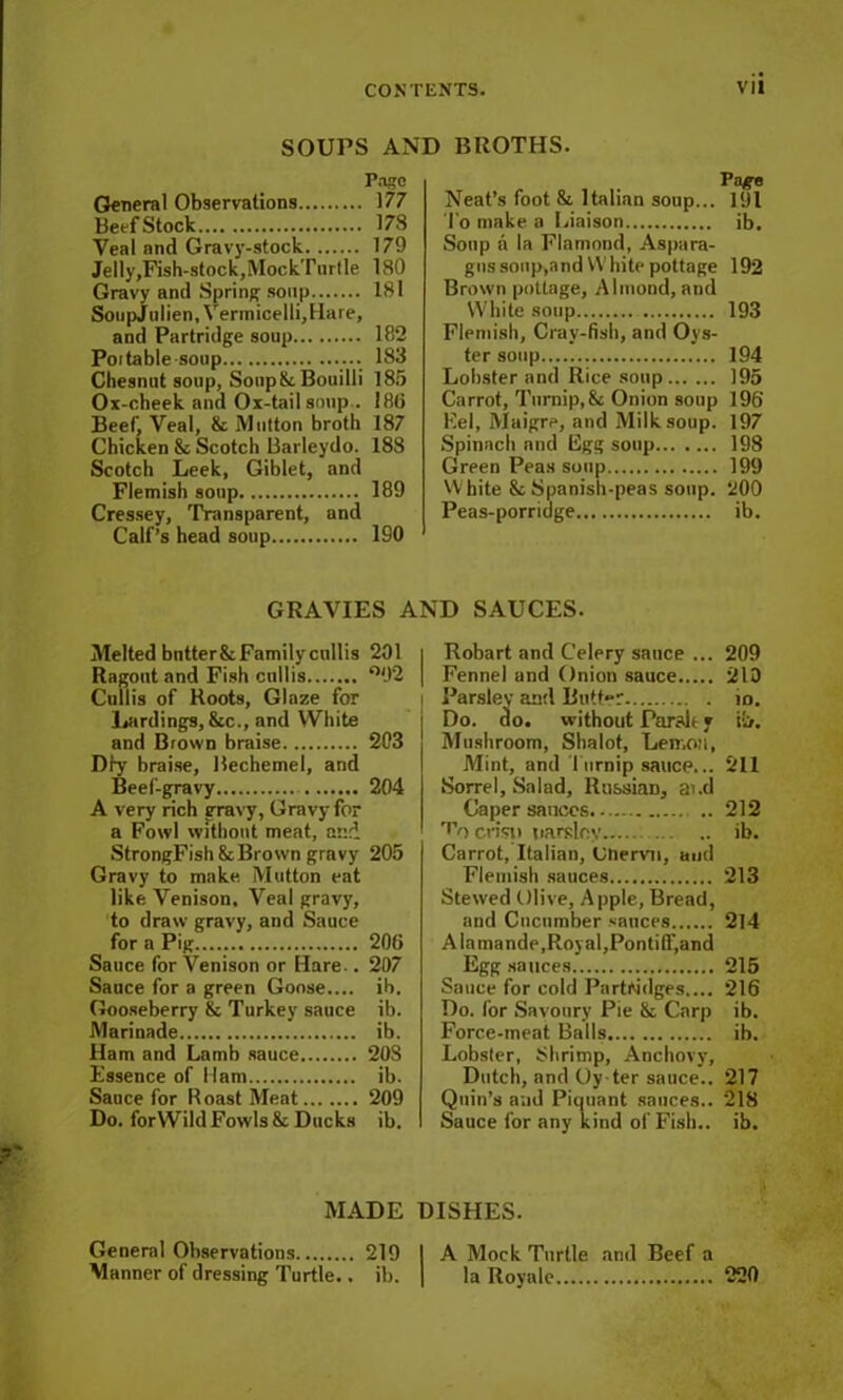 SOUPS AND BROTHS. Pago General Observations 177 Beef Stock 178 Veal and Gravy-stock 179 JeIly,Fish-stock,MockTnrtle 180 Gravy and Spring soup 181 SoupJulien, Vermicelli, Hare, and Partridge soup 182 Poitable-soup 183 Chesnut soup, Soupik. Bouilli 185 Ox-cheek and Ox-tail soup . 18(1 Beef, Veal, 8c Mutton broth 187 Chicken 8c Scotch Barleydo. 188 Scotch Leek, Giblet, and Flemish soup 189 Cressey, Transparent, and Calf’s head soup 190 Patf-e Neat’s foot & Italian soup... 191 To make a Liaison ib. Soup a la Flamond, Aspara- gus soup,and VV bite pottage 192 Brown pottage, Almond, and White soup 193 Flemish, Cray-fish, and Oys- ter soup 194 Lobster and Rice soup 195 Carrot, Turnip, 8c Onion soup 196 Eel, Maigre, and Milk soup. 197 Spinach and Egg soup 198 Green Peas soup 199 White 8c Spanish-peas soup. 200 Peas-porridge ib. GRAVIES AND SAUCES. Melted bntter8cFamilycullis 201 Ragout and Fish cullis °92 Cullis of Roots, Glaze for Lardings, 8cc., and White and Brown braise 203 Dry braise, Rechemel, and Beef-gravy 204 A very rich gravy, Gravy for a Fowl without meat, and StrongFish 8cBrown gravy 205 Gravy to make Mutton eat like Venison, Veal gravy, to draw gravy, and Sauce for a Pig 206 Sauce for Venison or Hare.. 207 Sauce for a green Goose.... ib. Gooseberry 8c Turkey sauce ib. Marinade ib. Ham and Lamb sauce 208 Essence of flam ib. Sauce for Roast Meat 209 Do. forWild Fowls 8c Ducks ib. MADE General Observations 219 Manner of dressing Turtle.. ib. Robart and Celery sauce ... 209 Fennel and Onion sauce 213 Parsley and Butt»r io. Do. do. without Parslt * i!>. Mushroom, Shalot, Lemon, Mint, and Turnip sauce... 211 Sorrel, Salad, Ru&siaD, ai.d Caper sauces 212 r'V) crisp parsley ib. Carrot, Italian, Chervil, and Flemish sauces 213 Stewed Olive, Apple, Bread, and Cucumber sauces 214 A lamande,Royal,Pontiff,and Egg sauces 215 Sauce for cold Partridges.... 216 Do. lor Savoury Pie 8c Carp ib. Force-meat Balls ib. Lobster, Shrimp, Anchovy, Dutch, and Oy ter sauce.. 217 Quin’s and Piquant sauces.. 218 Sauce for any kind of Fish., ib. I A Mock Turtle and Beef a I la Royale 220 DISHES.