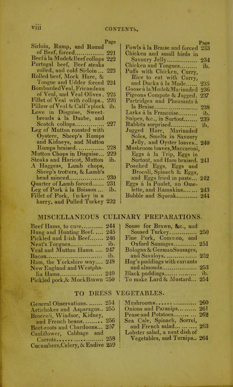 Page Sirloin, Rump, and Round of Beef, forced 221 Beefa la Mode&Beefcollops 222 Portugal beef. Beef steaks rolled, and cold Sirloin ... 223 Rolled beef, Mock Hare, & Tongue and Udder forced 224 BombardedVeal, Fricandeau of Veal, and Veal Olives . 225 Fillet of Veal with collops.. 226 Pillow ofVeal & Calf's pluck ib. Love in Disguise, Sweet- breads a la Daube, and Scotch collops 227 Leg of Mutton roasted with Oysters, Sheep’s Rumps and Kidneys, and Mutton Rumps braised 228 Mutton Chops in Disguise... 229 Steaks and Haricot, Mutton ib. A Haggess, Lamb chops. Sheep’s trotters, & Lamb’s head minced 230 Quarter of Lamb forced 231 Leg of Pork a la Boisson ... ib. Fillet of Pork, l uikey in a hurry, aud Pulled Turkey 232 Fowls a la Braise and forced 233 Chicken and small birds in Savoury Jelly 234 Chicken and Tongues ib. Puffs with Chicken, Curry, Rice to eat with Curry, and Ducks a la Mode 235 Goosea laMode&Marinaded 236 Pigeons Compote & Jugged. 237 Partridges and Pheasants a la Braise 238 Larks a la Francoise „ ib. Snipes, &c., in Surtout 239 Rabbits surprised ib. Jugged Hare, Marinaded Soles, Smelts in Savoury Jelly, and Oyster loaves.. 240 Mushroom loaves,Maccaroni, Eggs a la Trip, Eggs in Surtout, and Ham braised. 241 Poached Eggs, Eggs and Brocoli, Spinach & Eggs, and Eggs fried in paste... 242 Eggs a la Poulet, an Ome- lette, and Kamakins 243 Bubble and Squeak 244 MISCELLANEOUS CULINARY PREPARATIONS. Beef Hams, to cure 244 Hung and Hunting Beef. .... 245 Pickled and Irish Beef. 216 Neat’s Tongues ib. Veal and Mutton Hams 247 Bacon ib. Ham, the Yorkshire way.... 248 New England and Westpha- lia Hams 249 Pickled pork,& MockBrawn 250 TO DRESS \ General Observations 254 Artichokes and Asparagus.. 255 Broccoli, Windsor, Kidney, and French beans 256 Beet-roots and Chardoons... 257 Cauliflower, Cabbage and Carrots 258 Cucumbers,Celery, & Endive 259 Souse for Brawn, 8tc., and Soused Turkey 250 Fine Pork, Common, and Oxford Sausages 251 Bologna & GermanSausages, and Savaloys 252 Hog’s puddings with currants and almonds 253 Black puddings ib. To make Lard& Mustard... 254 EGETABLES. Mushrooms 260 Onions and Parsnips 261 Pease and Potatoes 262 Sea Cale, Spinach, Sorrel, and French salad 263 Lobster salad, a neat dish of Vegetables, and Turnips.. 264