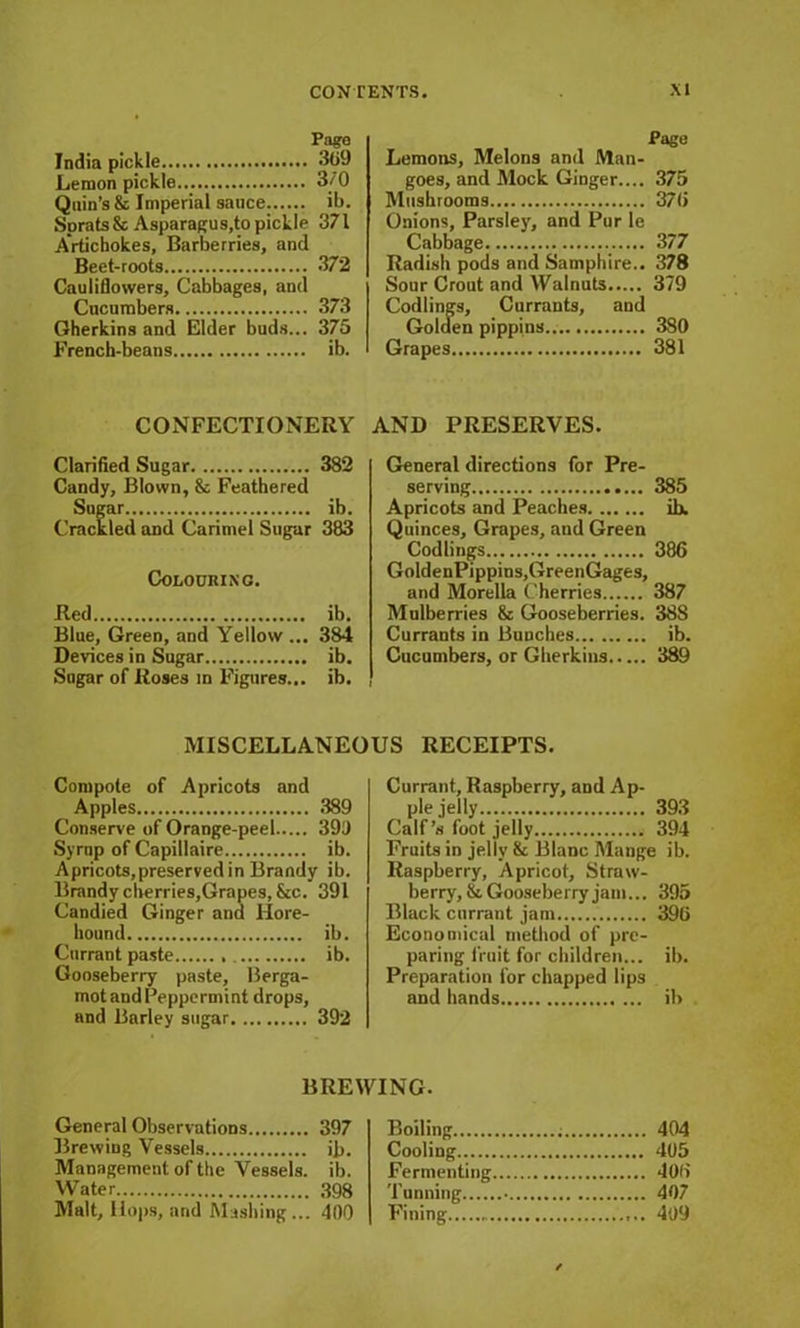 Pago India pickle 309 Lemon pickle 3/0 Quin’s & Imperial sauce ib. Sprats & Asparagus,to pickle 371 Artichokes, Barberries, and Beet-roots 372 Cauliflowers, Cabbages, and Cucumbers 373 Gherkins and Elder buds... 375 French-beans ib. CONFECTIONERY Clarified Sugar 382 Candy, Blown, & Feathered Sugar ib. Crackled and Carimel Sugar 383 Colouring. lied ib. Blue, Green, and Yellow ... 384 Devices in Sugar ib. Sugar of Roses m Figures... ib. Pago Lemons, Melons and Man- goes, and Mock Ginger.... 375 Mushrooms 370 Onions, Parsley, and Pur le Cabbage 377 Radish pods and Samphire.. 378 Sour Crout and Walnuts 379 Codlings, Currants, and Golden pippins.. 380 Grapes 381 AND PRESERVES. General directions for Pre- serving 385 Apricots and Peaches ih, Quinces, Grapes, and Green Codlings 386 GoldenPippins.GreenGages, and Morelia Cherries 387 Mulberries 8c Gooseberries. 388 Currants in Bunches ib. Cucumbers, or Gherkins 389 MISCELLANEOUS RECEIPTS. Compote of Apricots and Apples 389 Conserve of Orange-peel 390 Syrup of Capillaire ib. Apricots,preserved in Brandy ib. Brandy cherries,Grapes, See. 391 Candied Ginger and Hore- hound ib. Currant paste ib. Gooseberry paste. Berga- mot and Peppermint drops, and Barley sugar 392 Currant, Raspberry, and Ap- ple jelly 393 Calf’s foot jelly 394 Fruits in jelly 8c Blanc Mange ib. Raspberry, Apricot, Straw- berry, 8c Gooseberry jam... 395 Black currant jam 396 Economical method of pre- paring fruit for children... ib. Preparation for chapped lips and hands ib BREWING. General Observations 397 Brewing Vessels ib. Management of the Vessels, ib. Water 398 Malt, Hops, and Mashing... 400 Boiling Cooling Fermenting Tunning Fining 404 405 406 407 409