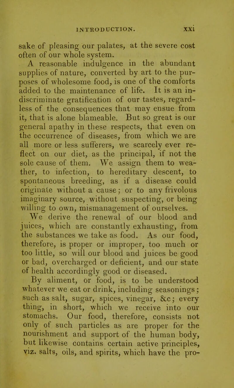 sake of pleasing our palates, at the severe cost often of our whole system. A reasonable indulgence in the abundant supplies of nature, converted by art to the pur- poses of wholesome food, is one of the comforts added to the maintenance of life. It is an in- discriminate gratification of our tastes, regard- less of the consequences that may ensue from it, that is alone blameable. But so great is our general apathy in these respects, that even on the occurrence of diseases, from which we are all more or less sufferers, we scarcely ever re- flect on our diet, as the principal, if not the sole cause of them. We assign them to wea- ther, to infection, to hereditary descent, to spontaneous breeding, as if a disease could originate without a cause; or to any frivolous imaginary source, without suspecting, or being willing to own, mismanagement of ourselves. We derive the renewal of our blood and juices, which are constantly exhausting, from the substances we take as food. As our food, therefore, is proper or improper, too much or too little, so will our blood and juices be good or bad, overcharged or deficient, and our state of health accordingly good or diseased. By aliment, or food, is to be understood whatever we eat or drink, including seasonings; such as salt, sugar, spices, vinegar, 8tc; every thing, in short, which we receive into our stomachs. Our food, therefore, consists not only of such particles as are proper for the nourishment and support of the human body, but likewise contains certain active principles, viz. salts, oils, and spirits, which have the pro-