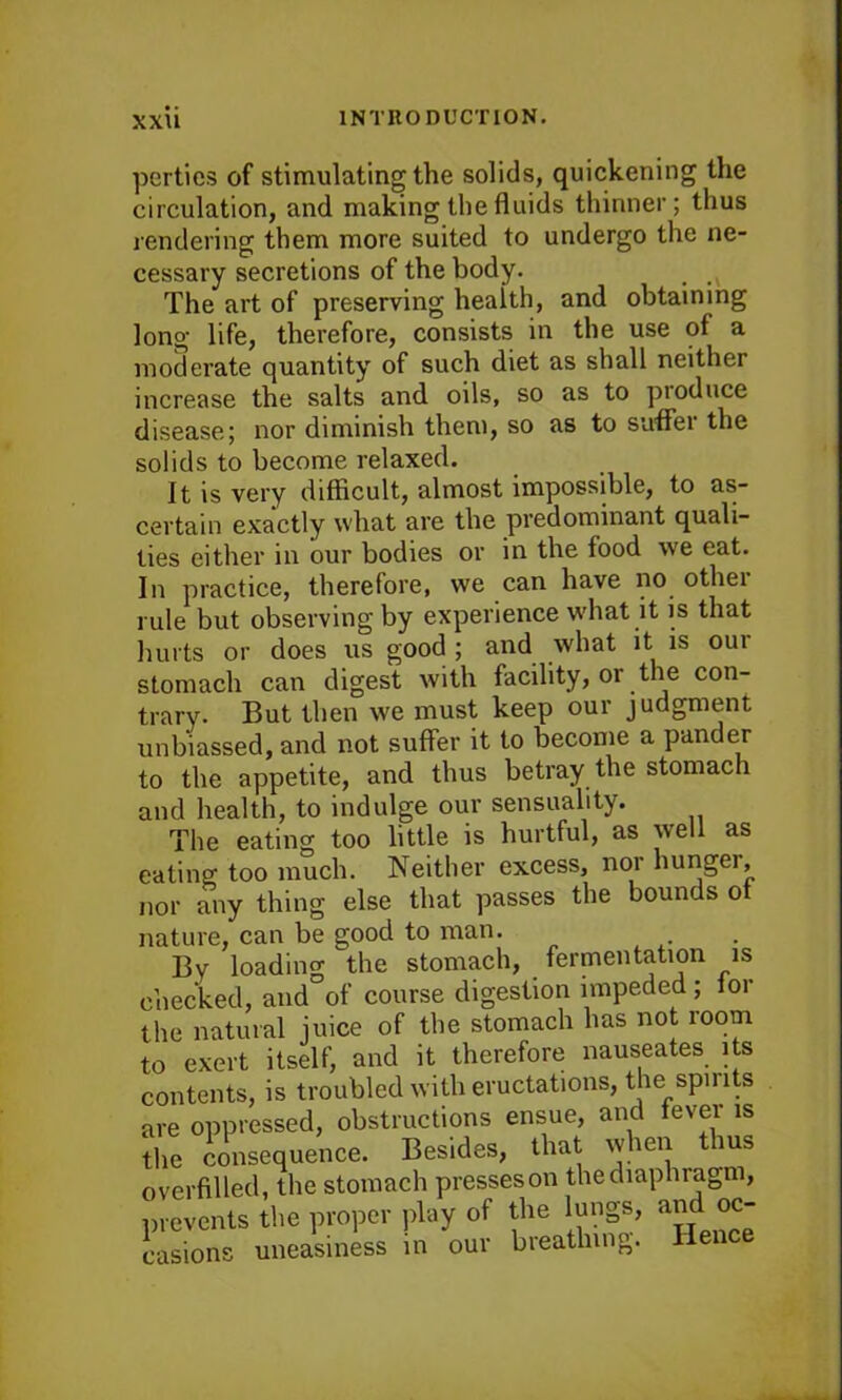 xxu parties of stimulating the solids, quickening the circulation, and making the fluids thinner; thus rendering them more suited to undergo the ne- cessary secretions of the body. v The art of preserving heaith, and obtaining long life, therefore, consists in the use of a moderate quantity of such diet as shall neither increase the salts and oils, so as to produce disease; nor diminish them, so as to suffer the solids to become relaxed. It is very difficult, almost impossible, to as- certain exactly what are the predominant quali- ties either in our bodies or in the food we eat. In practice, therefore, we can have no othei rule but observing by experience what it is that hurts or does us good ; and what it is our stomach can digest with facility, or the con- trary. But then we must keep our judgment unbiassed, and not suffer it to become a pander to the appetite, and thus betray the stomach and health, to indulge our sensuality. The eating too little is hurtful, as well as eating too much. Neither excess, nor hunger, nor any thing else that passes the bounds of nature, can be good to man. By loading the stomach, fermentation is checked, and of course digestion impeded ; for the natural juice of the stomach has not room to exert itself, and it therefore nauseates its contents, is troubled with eructations, the spirits are oppressed, obstructions ensue, and fever is the consequence. Besides, that when thus overfilled, the stomach presseson thediaphiagm, prevents the proper play of the lungs, ^ oc- casions uneasiness in our breathing. Hence