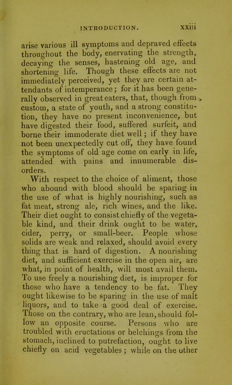 arise various ill symptoms and depraved effects throughout the body, enervating the strength, decaying the senses, hastening old age, and shortening life. Though these effects are not immediately perceived, yet they are certain at- tendants of intemperance; for it has been gene- rally observed in great eaters, that, though from v custom, a state of youth, and a strong constitu- tion, they have no present inconvenience, but have digested their food, suffered surfeit, and borne their immoderate diet well; if they have not been unexpectedly cut off, they have found the symptoms of old age come on early in life, attended with pains and innumerable dis- orders. With respect to the choice of aliment, those who abound with blood should be sparing in the use of what is highly nourishing, such as fat meat, strong ale, rich wines, and the like. Their diet ought to consist chiefly of the vegeta- ble kind, and their drink ought to be water, cider, perry, or small-beer. People whose solids are weak and relaxed, should avoid every thing that is hard of digestion. A nourishing diet, and sufficient exercise in the open air, are what, in point of health, will most avail them. To use freely a nourishing diet, is improper for those who have a tendency to be fat. They ought likewise to be sparing in the use of malt liquors, and to take a good deal of exercise. Those on the contrary, who are lean, should fol- low an opposite course. Persons who are troubled with eructations or belchings from the stomach, inclined to putrefaction, ought to live chiefly on acid vegetables ; while on the other