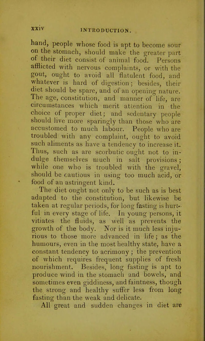 hand, people whose food is apt to become sour on the stomach, should make the greater part of their diet consist of animal food. Persons afflicted with nervous complaints, or with the gout, ought to avoid all flatulent food, and whatever is hard of digestion; besides, their diet should be spare, and of an opening nature. The age, constitution, and manner of life, are circumstances which merit attention in the choice of proper diet; and sedentary people should live more sparingly than those who are accustomed to much labour. People who are troubled with any complaint, ought to avoid such aliments as have a tendency to increase it. Thus, such as are scorbutic ought not to in- dulge themselves much in salt provisions; while one who is troubled with the gravel, should be cautious in using too much acid, or food of an astringent kind. The diet ought not only to be such as is best adapted to the constitution, but likewise be taken at regular periods, for long fasting is hurt- ful in every stage of life. In young persons, it vitiates the fluids, as well as prevents the growth of the body. Nor is it much less inju- rious to those more advanced in life; as the humours, even in the most healthy state, have a constant tendency to acrimony ; the prevention of which requires frequent supplies of fresh nourishment. Besides, long fasting is apt to produce wind in the stomach and bowels, and sometimes even giddiness, and faintness, though the strong and healthy suffer less from long fasting than the weak and delicate. All great and sudden changes in diet are