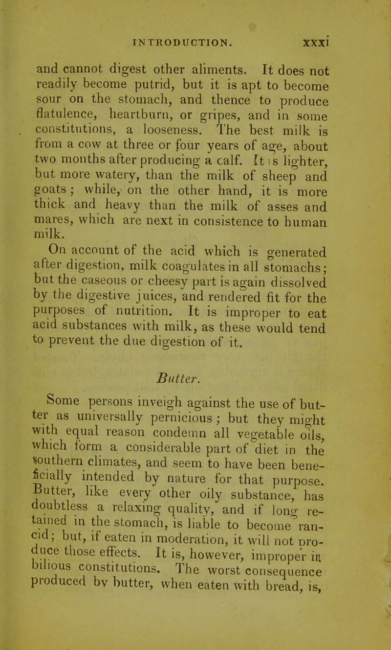 and cannot digest other aliments. It does not readily become putrid, but it is apt to become sour on the stomach, and thence to produce flatulence, heartburn, or gripes, and in some constitutions, a looseness. The best milk is from a cow at three or four years of age, about two months after producing a calf. It is lighter, but more watery, than the milk of sheep and goats; while, on the other hand, it is more thick and heavy than the milk of asses and mares, which are next in consistence to human milk. On account of the acid which is generated after digestion, milk coagulates in all stomachs; but the caseous or cheesy part is again dissolved by the digestive juices, and rendered fit for the purposes of nutrition. It is improper to eat acid substances with milk, as these would tend to prevent the due digestion of it. Butler. Some persons inveigh against the use of but- ter as universally pernicious ; but they might with equal reason condemn all vegetable ods, which form a considerable part of diet in the southern climates, and seem to have been bene- ficially intended by nature for that purpose, flutter, like every other oily substance, has doubtless a relaxing quality/and if long re- tained in the stomach, is liable to become’ran- cid; but, if eaten in moderation, it will not oro- duce those effects. It is, however, improper in bilious constitutions. The worst consequence pioduced bv butter, when eaten with bread, is,