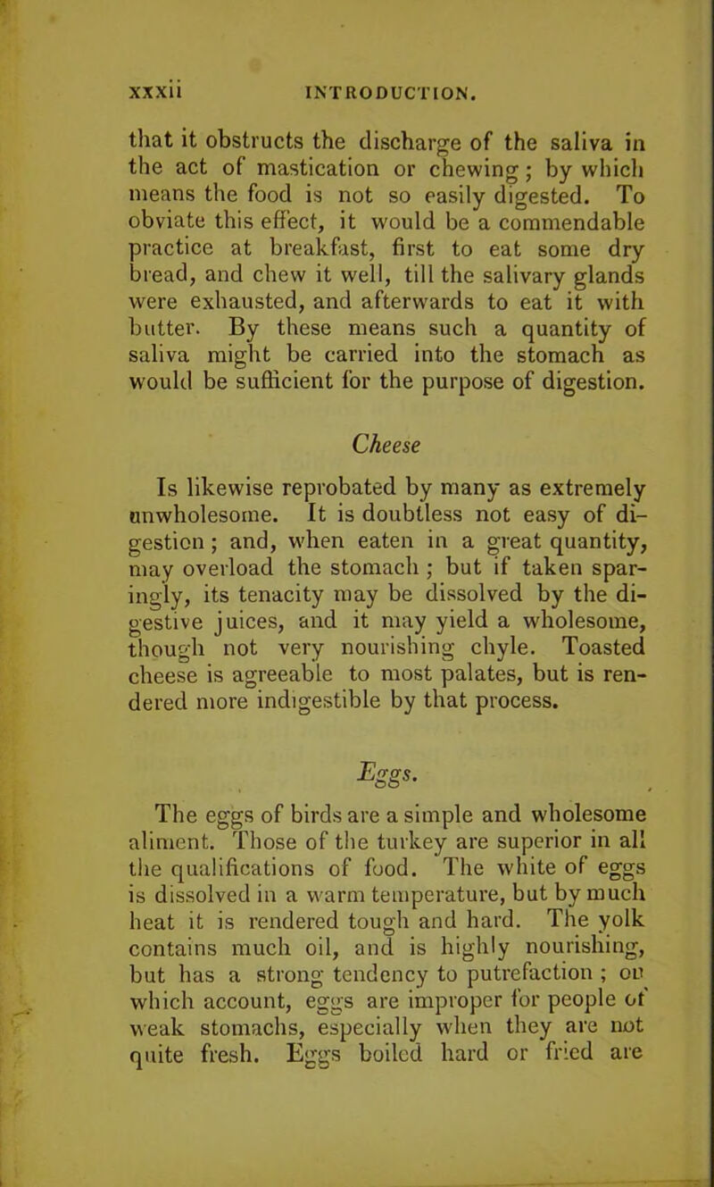 that it obstructs the discharge of the saliva in the act of mastication or chewing; by which means the food is not so easily digested. To obviate this effect, it would be a commendable practice at breakfast, first to eat some dry bread, and chew it wrell, till the salivary glands were exhausted, and afterwards to eat it with butter. By these means such a quantity of saliva might be carried into the stomach as would be sufficient for the purpose of digestion. Cheese Is likewise reprobated by many as extremely unwholesome. It is doubtless not easy of di- gestion ; and, when eaten in a great quantity, may overload the stomach ; but if taken spar- ingly, its tenacity may be dissolved by the di- gestive juices, and it may yield a wholesome, though not very nourishing chyle. Toasted cheese is agreeable to most palates, but is ren- dered more indigestible by that process. Eggs. The eggs of birds are a simple and wholesome aliment. Those of the turkey are superior in all the qualifications of food. The white of eggs is dissolved in a warm temperature, but by much heat it is rendered tough and hard. The yolk contains much oil, and is highly nourishing, but has a strong tendency to putrefaction ; on which account, eggs are improper for people of weak stomachs, especially when they are not quite fresh. Eggs boiled hard or fried are
